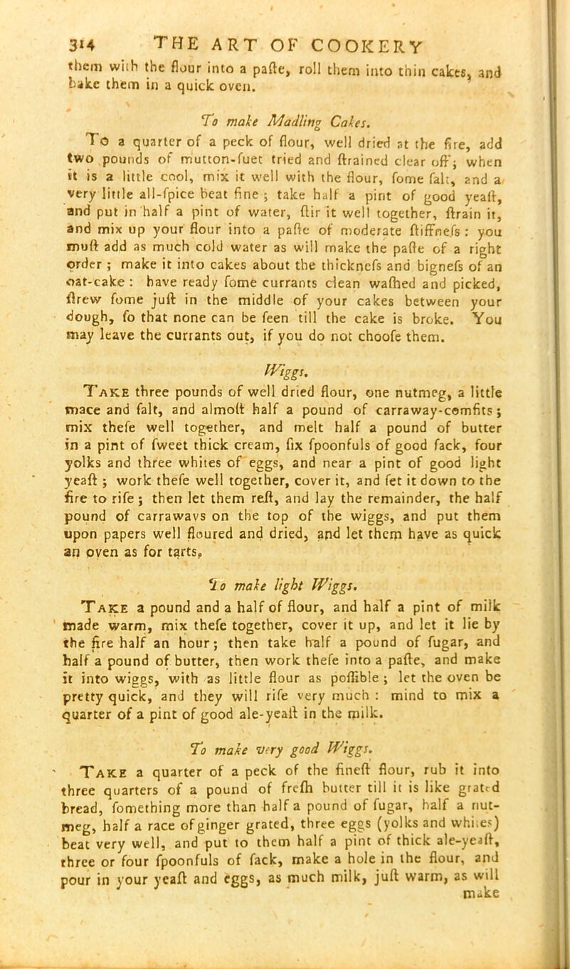 them with the flour into a pade, roll them into thin cakes, and lake them in a quick oven. 7 o make A/I a riling Cakes. To a quarter of a peck of flour, well dried at the fire, add two pounds of mutton-fuec tried and drained clear off} when it is a little cool, mix it well with the flour, fome fak, and a very little all-fpice beat fine ; take half a pint of good yeafl, and put in half a pint of water, flir it well together, drain it, and mix up your flour into a pafie of moderate diffnefs : you mud add as much cold water as will make the pafle of a right order; make it into cakes about the thicknefs and bignefs of an oat-cake : have ready fome currants clean wafhed and picked, drew fome jud in the middle of your cakes between your dough, fo that none can be feen till the cake is broke. You may leave the currants out, if you do not choofe them. Wiggs. Take three pounds of well dried flour, one nutmeg, a little mace and fait, and almod half a pound of carraway-comfits; mix thefe well together, and melt half a pound of butter in a pint of fweet thick cream, fix fpoonfuls of good fack, four yolks and three whites of eggs, and near a pint of good light yead ; work thefe well together, cover it, and fet it down to the fire to rife; then let them red, and lay the remainder, the half pound of carrawavs on the top of the wiggs, and put them upon papers well floured and dried, and let theni have as quick an oven as for tarts. 7 o make light Wiggs. Take a pound and a half of flour, and half a pint of miik made warm, mix thefe together, cover it up, and let it lie by the fire half an hour; then take Iralf a pound of fugar, and half a pound of butter, then work thefe into a pade, and make it into wiggs, with as little flour as poflible ; let the oven be pretty quick, and they will rife very much : mind to mix a quarter of a pint of good ale-yealt in the milk. To make very good Wiggs. Take a quarter of a peck of the fined flour, rub it into three quarters of a pound of frefh butter till it is like grated bread, fomething more than half a pound of fugar, half a nut- meg, half a race of ginger grated, three eggs (yolks and whi.e?) beat very well, and put to them half a pint of thick ale-yead, three or four fpoonfuls of fack, make a hole in the flour, and pour in your yead and eggs, as much milk, jud warm, as will make