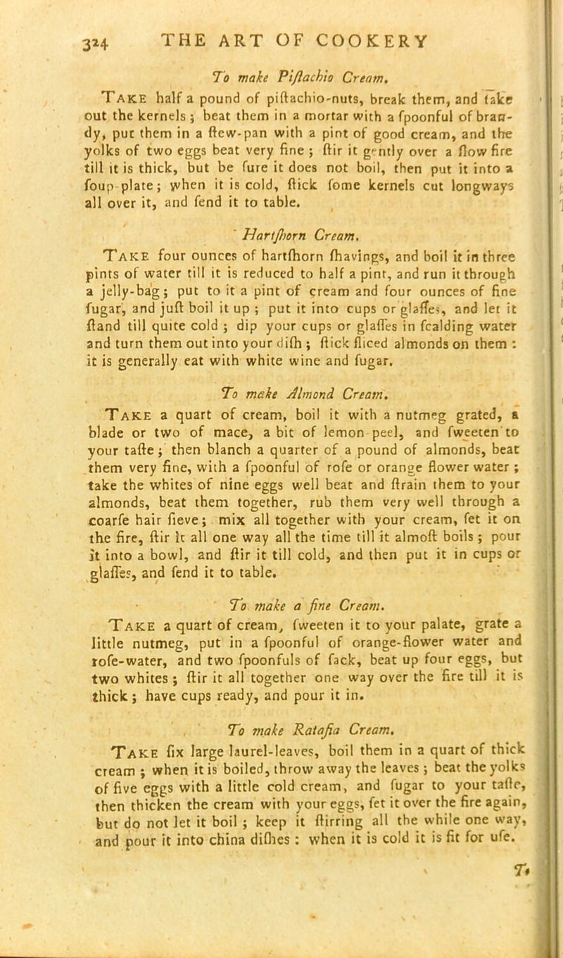 To make Pi/lach'to Cream. Take half a pound of piftachio-nuts, break them, and take out the kernels ; beat them in a mortar with a fpoonful of bran- dy, pur them in a ftcw-pan with a pint of good cream, and the yolks of two eggs beat very fine ; ftir it gently over a flow fire till it is thick, but be fure it does not boil, then put it into a foup plate; when it is cold, flick fome kernels cut longways all over it, and fend it to table. TIartfhorn Cream. Take four ounces of hartfhorn fhavings, and boil it in three pints of water till it is reduced to half a pint, and run it through a jelly-bag; put to it a pint of cream and four ounces of fine fugar, and juft boil it up ; put it into cups or glaffes, and let it {land till quite cold ; dip your cups or glafles in fcalding water and turn them out into your difh ; flick fliced almonds on them : it is generally eat with white wine and fugar. To make Almond Cream. Take a quart of cream, boil it with a nutmeg grated, a blade or two of mace, a bit of lemon peel, and fweeten to your tafte; then blanch a quarter of a pound of almonds, beat them very fine, with a fpoonful of rofe or orange flower water; take the whites of nine eggs well beat and ftrain them to your almonds, beat them together, rub them very well through a coarfe hair fieve; mix all together with your cream, fet it on the fire, ftir it all one way all the time till it almoft boils; pour it into a bowl, and ftir it till cold, and then put it in cups or glafles, and fend it to table. To make a fine Cream. Take a quart of cream, fweeten it to your palate, grate a little nutmeg, put in a fpoonful of orange-flower water and rofe-water, and two fpoonfuls of fack, beat up four eggs, but two whites ; ftir it all together one way over the fire till it is thick; have cups ready, and pour it in. To make Ratafia Cream. Take fix large laurel-leaves, boil them in a quart of thick cream ; when it is boiled, throw away the leaves; beat the yolks of five eggs with a little cold cream, and fugar to your tafte, then thicken the cream with your eggs, fet it over the fire again, but do not let it boil ; keep it ftirring all the while one way, and pour it into china difhes : when it is cold it is fit for ufe. T*