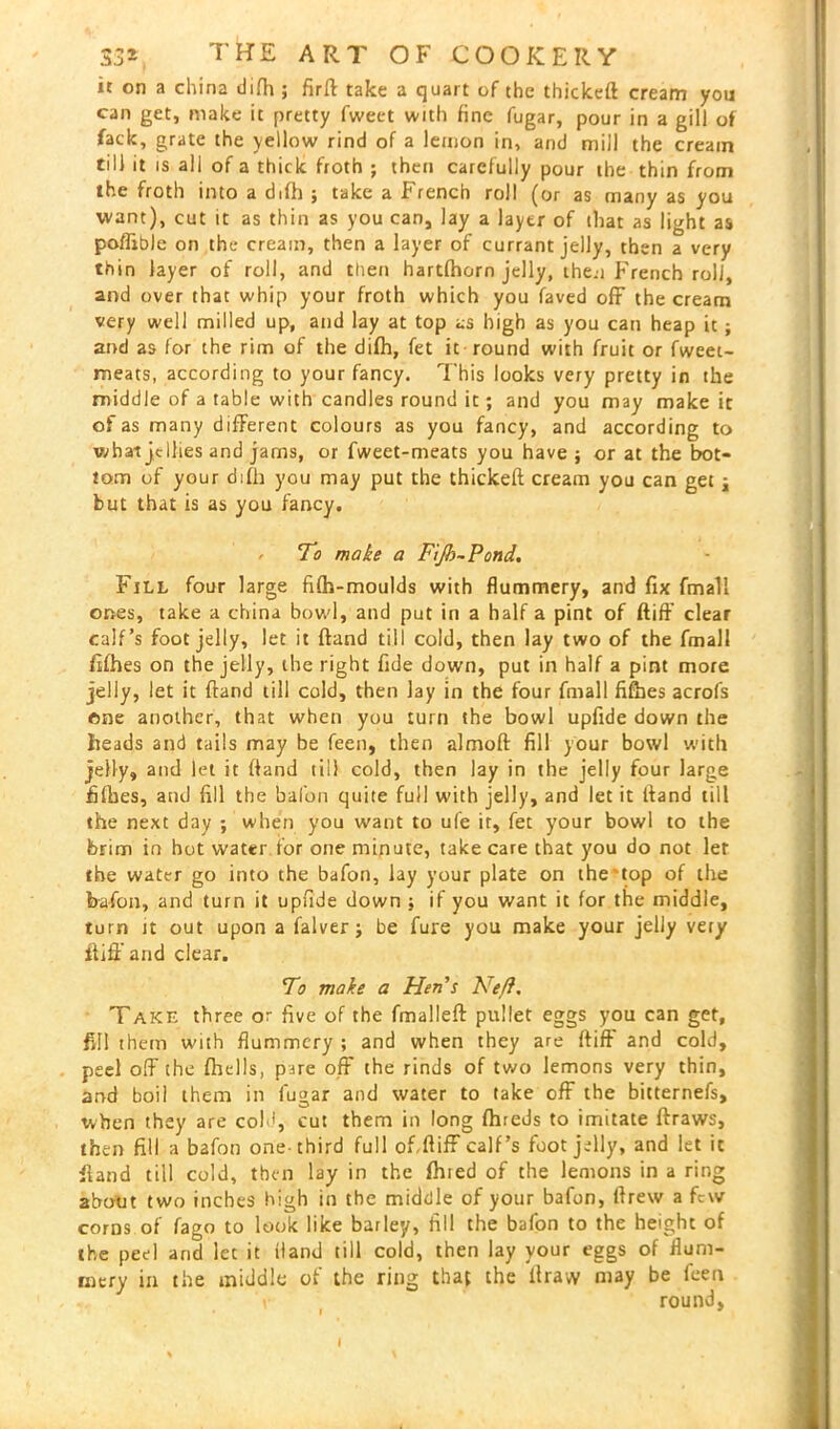 it on a china tiifh ; firft take a quart of the thickeft cream you can get, make it pretty fweet with fine fugar, pour in a gill of fack, grate the yellow rind of a lemon in, and mill the cream till it is all of a thick froth ; then carefully pour the thin from the froth into a difh ; take a French roll (or as many as you want), cut it as thin as you can, lay a layer of that as light as poflible on the cream, then a layer of currant jelly, then a very thin layer of roll, and then hartfhorn jelly, then French roli, and over that whip your froth which you faved off the cream very well milled up, and lay at top as high as you can heap it; and as for the rim of the difh, fet it round with fruit or fweet- meats, according to your fancy. This looks very pretty in the middle of a table with candles round it; and you may make it of as many different colours as you fancy, and according to wbai jellies and jams, or fweet-meats you have; or at the bot- tom of your difh you may put the thickeft cream you can get ; but that is as you fancy. / To make a Fijh-Pond. Fill four large fifh-moulds with flummery, and fix fmali ones, take a china bowl, and put in a half a pint of ftiff clear calf’s foot jelly, let it ftand till cold, then lay two of the fmali fifhes on the jelly, the right fide down, put in half a pint more jelly, let it ftand till cold, then lay in the four fmali fifhes acrofs one another, that when you turn the bowl upfide down the heads and tails may be feen, then almoft fill your bowl with jelly, and let it ftand till cold, then lay in the jelly four large fifties, and fill the bal'on quite full with jelly, and let it Itand till the next day ; when you want to ufe it, fet your bowl to the brim in hot water for one minute, take care that you do not let the water go into the bafon, lay your plate on the'top of the bafon, and turn it upfide down ; if you want it for the middle, turn it out upon a falver; be fure you make your jelly very ftiff and clear. To make a Hen's Ne/f. Take three or five of the fmalleft pullet eggs you can get, fill them with flummery ; and when they are ftiff and cold, peel off the fhells, pare off the rinds of two lemons very thin, and boil them in fugar and water to take off the bitternefs, when they are cold, cut them in long fhreJs to imitate ftraws, then fill a bafon one-third full of.ftiff calf’s foot jelly, and let it ftand till cold, then lay in the fhied of the lemons in a ring about two inches high in the middle of your bafon, ftrew a few corns of fago to look like barley, fill the bafon to the height of the peel and let it Hand till cold, then lay your eggs of flum- mery in the middle of the ring that the itrayy may be feen ' \ round, i 9 I