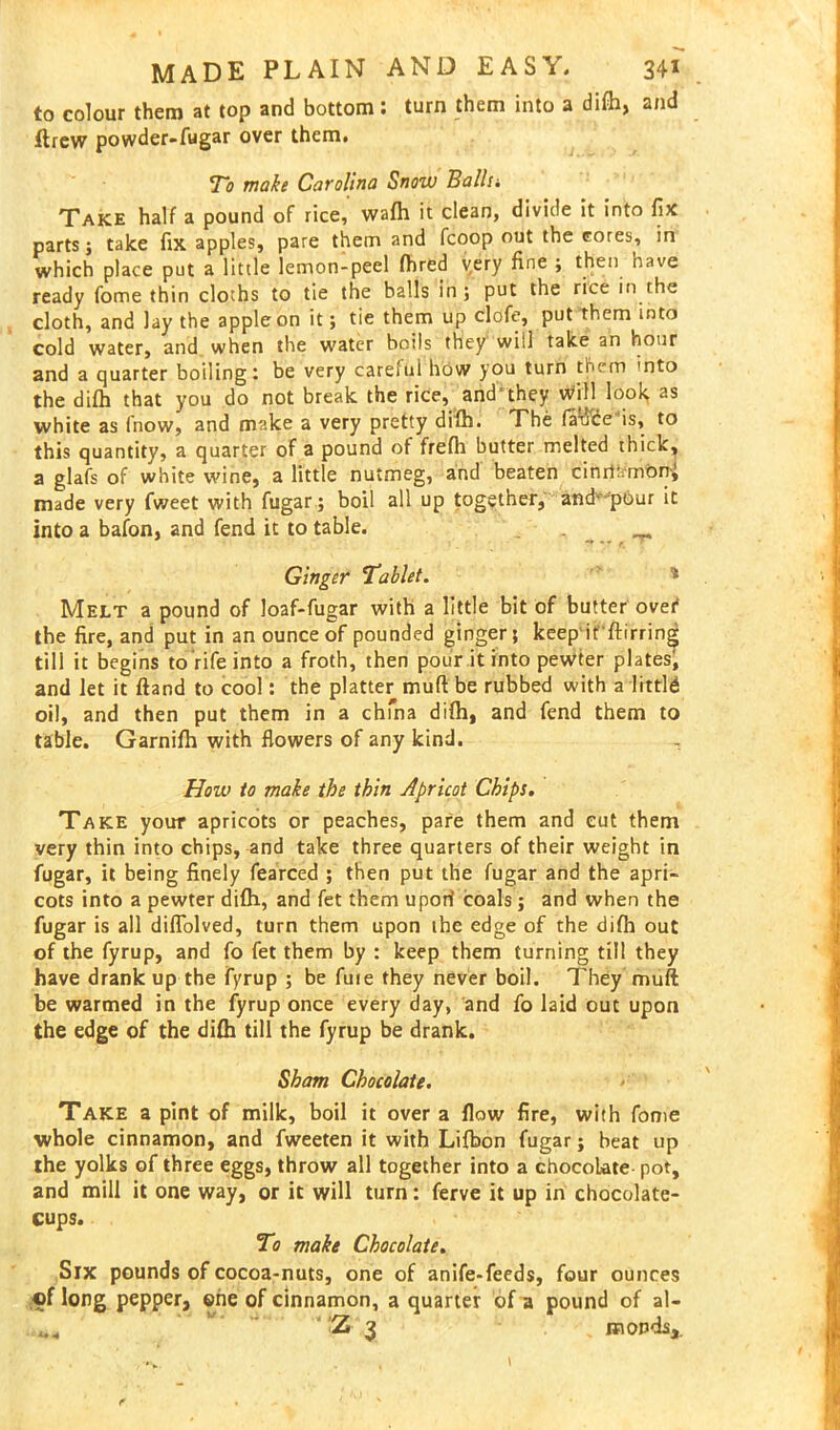 to colour them at top and bottom: turn them into a difh, and ftrew powder-fugar over them. To make Carolina Snow Balls; Take half a pound of rice, wafh it clean, divide it into fix parts; take fix apples, pare them and fcoop out the cores, in which place put a little lemon-peel fhred very fine ; then have ready fome thin clorhs to tie the balls in ; put the rice in the cloth, and lay the apple on it; tie them up clofe, put them into cold water, and when the water boils they will take an hour and a quarter boiling: be very careful how you turn them into the difh that you do not break the rice, and'they will look as white as fnow, and make a very pretty difh. The fatice is, to this quantity, a quarter of a pound of frefh butter melted thick, a glafs of white wine, a little nutmeg, and beaten cimti.mbnj made very fweet with fugar; boil all up together, and'-'pour it into a bafon, and fend it to table. . ^ “* * *■ e. Ginger Tablet. ' Melt a pound of loaf-fugar with a little bit of butter ovet* the fire, and put in an ounce of pounded ginger; keep it'ftirring till it begins to rife into a froth, then pour it into pewter plates, and let it ftand to cool: the platter muft be rubbed with a little oil, and then put them in a chfna difh, and fend them to table. Garnifh with flowers of any kind. How to make the thin Apricot Chips. Take your apricots or peaches, pare them and cut them very thin into chips, and take three quarters of their weight in fugar, it being finely fearced ; then put the fugar and the apri- cots into a pewter difh, and fet them uport coals; and when the fugar is all difTolved, turn them upon the edge of the difh out of the fyrup, and fo fet them by : keep them turning till they have drank up the fyrup ; be fine they never boil. They muft be warmed in the fyrup once every day, and fo laid out upon the edge of the difh till the fyrup be drank. Sham Chocolate. Take a pint of milk, boil it over a flow fire, with fome whole cinnamon, and fweeten it with Lifbon fugar; beat up the yolks of three eggs, throw all together into a chocoLate- pot, and mill it one way, or it will turn: ferve it up in chocolate- cups. To make Chocolate. Six pounds of cocoa-nuts, one of anife-feeds, four ounces ,<pf long pepper, one of cinnamon, a quarter of a pound of al- ' ' ;Z 3 „ mopds,.