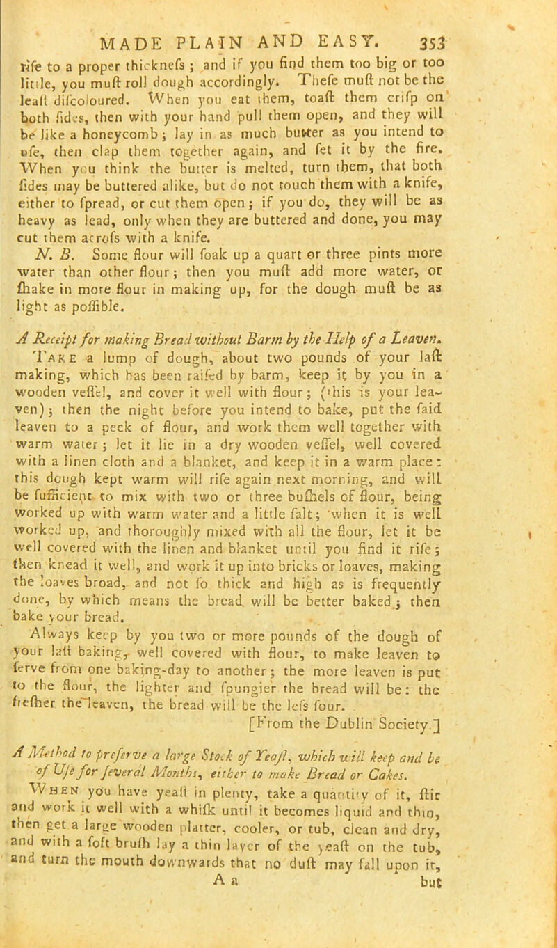 fife to a proper thicknefs ; and if you find them too big or too little, you muft roll dough accordingly. Thefe muft not be the lead difcoloured. When you cat them, toaft them crifp on both Tides, then with your hand pull them open, and they will be like a honeycomb; lay in as much butter as you intend to ufe, then clap them together again, and fet it by the fire. When you think the butter is melted, turn them, that both fides may be buttered alike, but do not touch them with a knife, either to fpread, or cut them open; if you do, they will be as heavy as lead, only when they are buttered and done, you may cut them acrofs with a knife. N. B. Some flour will foak up a quart or three pints more water than other flour; then you muft add more water, or fhake in more flour in making up, for the dough muft be as light as poflible. A Receipt for making Bread without Barm ly the Help of a Leaven. Take a lump of dough, about two pounds of your laft: making, which has been railed by barm, keep it by you in a wooden veil'd, and cover it well with flour; ('his is your lea- ven); then the night before you intend to bake, put the faid leaven to a peck of flour, and work them well together with warm water ; let it lie in a dry wooden vefiel, well covered with a linen cloth and a blanket, and keep it in a warm place: this dough kept warm will rife again next morning, and wilL be fufH dent to mix with two or three buihels of flour, being worked up with warm water and a little fait; 'when it is well worked up, and thoroughly mixed with all the flour, let it be well covered with the linen and blanket until you find it rife; then knead it well, and work it up into bricks or loaves, making the loaves broad, and not fo thick and high 2s is frequently done, by which means the bread will be better baked ; then bake your bread. Always keep by you two or more pounds of the dough of your laft baking,- well covered with flour, to make leaven to lcrve from one baking-day to another; the more leaven is put to the flour, the lighter and fpungier the bread will be: the heftier the leaven, the bread will be the lefs four. [From the Dublin Society ] A Met hod to preferve a large Stock of TeajL which will keep and be of Uje for feveral Months, either to make Bread or Cakes. When you have yeali in plenty, take a quanti-y of it, ftir and work it well with a whifk until it becomes liquid and thin, then get a lar^e wooden platter, cooler, or tub, clean and dry, and with a foft bruih lay a thin layer of the jeaft on the tub, and turn the mouth downwards that no duft may fall upon it, A a but