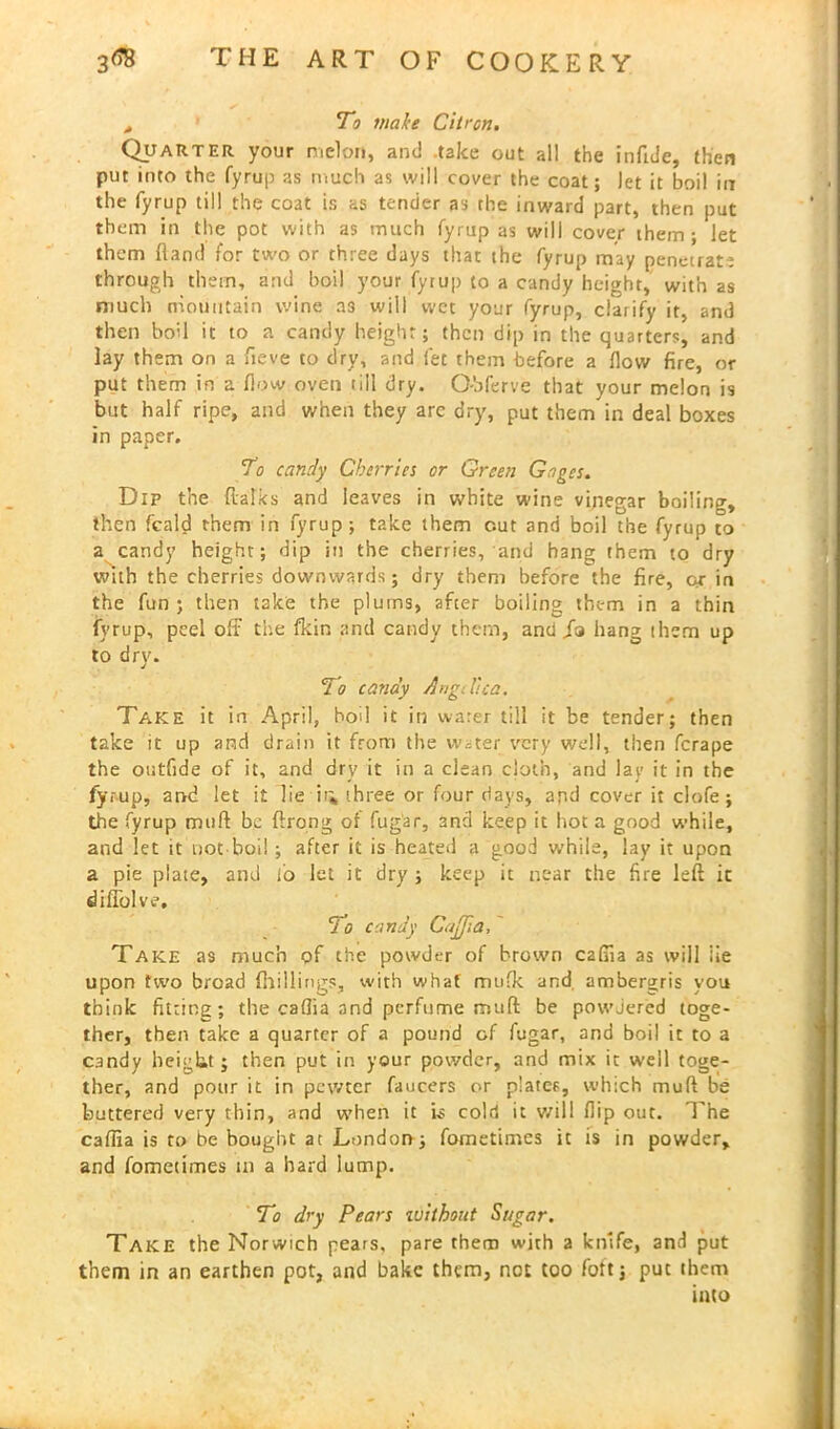 A To wake Citron. Quarter your melon, and take out all the infule, then put into the fyrup as much as will cover the coat; let it boil in the fyrup till the coat is as tender as the inward part, then put them in the pot with as much fyrup as will cover them; let them (land for two or three days that the fyrup may penetrate through them, and boil your fyrup to a candy height, with as much mountain wine a3 will wet your fyrup, clarify it, and then boil it to a candy height; then dip in the quarters, and lay them on a fieve to dry, and let them before a flow fire, or put them in a flow oven till dry. O-bferve that your melon is but half ripe, and when they arc dry, put them in deal boxes in paper. To candy Cherries or Green Gages. Dip the {talks and leaves in white wine vinegar boiling, then fcald them in fyrup; take them cut and boil the fyrup to a candy height; dip in the cherries, and hang them to dry with the cherries downwards; dry them before the fire, ox in the fun ; then take the plums, after boiling them in a thin fyrup, peel off the fkin and candy them, and Ja hang them up to dry. do candy Angelica. Take it in April, boil it in water till it be tender; then take it up and drain it from the water very well, then ferape the oiitfide of it, and dry it in a clean cloth, and lay it in the fyrup, and let it lie it* three or four days, apd cover it clofe; the fyrup muft be ftrong or fug'ar, 3ncl keep it hot a good while, and let it not boil; after it is heated a good while, lay it upon a pie plate, and lo let it dry ; keep it near the fire left it diffolve. do candy Cujjia, Take as much of the powder of brown cafila as will iie upon two broad (hillings, with what mufk and, ambergris you think fitting; the caflia and perfume muft be powdered toge- ther, then take a quarter of a pound of fugar, and boil it to a candy height; then put in your powder, and mix it well toge- ther, and pour it in pewter faucers or plater, which muft be buttered very thin, and when it is cold it v/ill flip out. The caffia is to be bought at London; fometimes it is in powder, and fometimes in a hard lump. To dry Pears without Sugar. Take the Norwich pears, pare them with a knife, and put them in an earthen pot, and bake them, not too fott; put them into