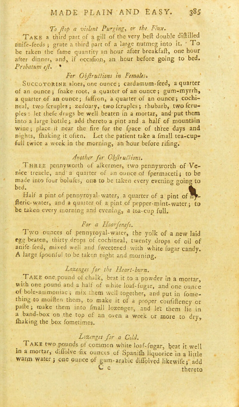 To flop a violent Purging, or the Flux. Take a third part of a gill of the very befl: double difttiled cnife-feeds ; grate a third part of a large nutmeg into it. ' To be taken the fame quantity an hour after breakfaft, one hour after dinner, and, if occafion, an hour before going to bed. Probatum ejl. * For Obftrutliom in Females. Succotorine aloes, one ounce; cardamum-feed, a quarter of an ounce; fnake root, a quarter of an ounce; gum-myrrh, a quarter of an ounce; falfron, a quarter of an ounce; cochi- neal, two fcruples ; zedoary, two lcruples; rhubarb, two feru- ples : let thefe drugs be well beaten in a mortar, and put them into a large bottle, add thereto a pint and a half of mountain wine; place it near the fire for the fpace of three days and nights, fhaking it often. Let the patient take a fmall tea-cup- full twice a week in the morning, an 'hour before rifing. Another for Objlruclions. Three pennyworth of alkermes, two pennyworth of Ve- nice treacle, and a quarter of an ounce of fpermaceti; to be made into four bolufes, on* to be taken every evening going to bed. ^ Half a pint of pennyroyal-water, a quarter of a pint of^- fleric-water, and a quarter of a pint of pepper-mint*water; to be taken every morning and evening, a tea-cup full. For a Hoarfenefs. Two ounces of pennyroyal-water, the yolk of a new laid ffgg beaten, thirty drops of cochineal, twenty drops of oil of anife feed, mixed well and fweetened with white fugar candy. A large fpoonful to be taken night arid morning. Lozenges for the Heart-burn. Take one.pound of chalk, beat it to a powder in a mortar, with one pound and a half of white loaf-fugar, and one ounce of bole-ammoniac ; mix them well together, and put in fome- thing to moiften tnem, to make it of a proper confiftency or pafte; make them into fmall lozenges, and let them lie in a band-box on the top of an oven a week or more to dry, fhaking the box fometimes. 1 Lozenges for a Cold. Take two pounds of common white loaf-fugar, beat it well in a mortar, diflolve fix ounces of Spanifb liquorice in a little warm water $ one ounce of gum-arabic diflolved likewife; add ^ c thereto