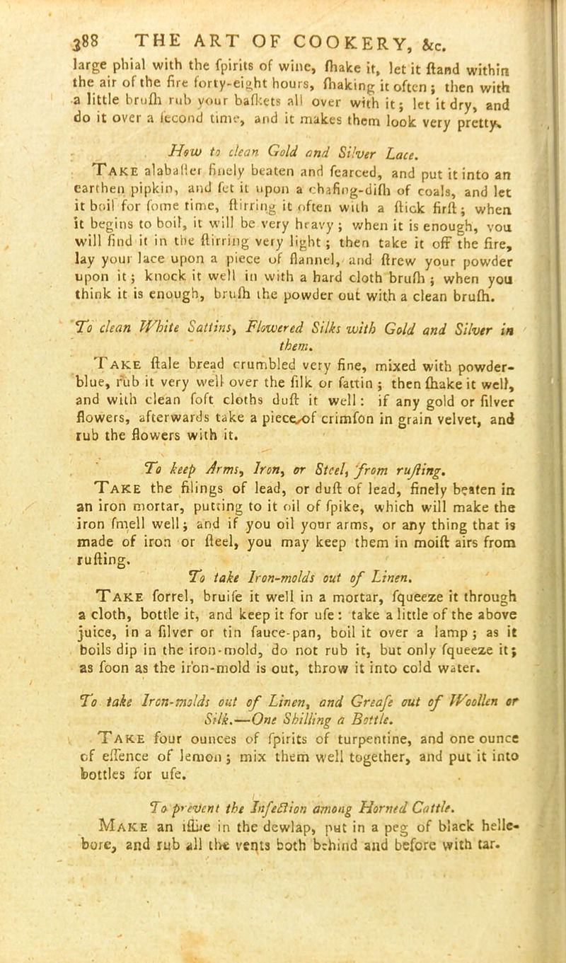 large phial with the fpirits of wine, (hake it, let it ftand within the air of the fire forty-eight hours, fhaking it often ; then with a little hrufli rul> your bafkets all over with it; let it dry, and do it ovei a iccond time, and it makes them look very pretty* How to clean Gold and Silver Lace. Take alabafler finely beaten and fearced, and put it into an earthen pipkin, and fet it upon a chafing-difli of coals, and let it boil for fome time, ftirring it often with a flick firft; when it begins to boil, it will be very heavy ; when it is enough, von will find it in the flirring very light ; then take it off the fire, lay your lace upon a piece of flannel, and ftrew your powder upon it; knock it well in with a hard cloth brufh ; when you think it is enough, brufh the powder out with a clean brufh. To clean White Sattins, Flowered Silks with Gold and Silver in them. Take ftale bread crumbled very fine, mixed with powder- blue, rub it very well over the filk or fattin ; then {hake it well, and with clean foft cloths duft it well: if any gold or filver flowers, afterwards take a pieceoof crimfon in grain velvet, and rub the flowers with it. To keep Arms, Iron, or Steel, 'from rujling. Take the filings of lead, or duft of lead, finely beaten in an iron mortar, putting to it oil of fpike, which will make the iron fmell well; and if you oil your arms, or any thing that is made of iron or fteel, you may keep them in moift airs from rufting. To take Iron-molds out of Linen. Take forrel, bruife it well in a mortar, fqueeze it through a cloth, bottle it, and keep it for ufe : take a little of the above juice, in a filver or tin fauce-pan, boil it over a lamp; as it boils dip in the iron-mold, do not rub it, but only fqueeze it; as foon as the ir'on-mold is out, throw it into cold water. To take Iron-molds out of Linen, and Greafe out of Woollen or Silk.—One Shilling a Bottle. Take four ounces of fpirits of turpentine, and one ounce of ehence of lemon ; mix them well together, and put it into bottles for ufe. To prevent the Infeftion among Horned Cattle. Make an iflbe in the dewlap, nut in a peg of black helle- bore, and rub all live vents both behind and before with tar.