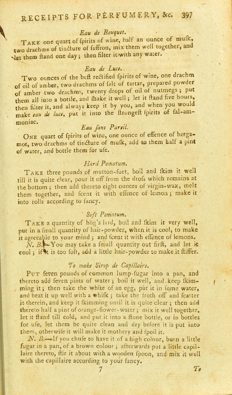 Eau de Bouquet. Take one quart of fpirits of wine, half an ounce of raufk, two drachms of tinflure of faffron, mix them well together, and sift them ftand one day; then filter ic/with any water. Eau de Luce. Two ounces of the beft reftified fpirits of wine, one drachm of oil of amber, two drachms of fait of tartar, prepared powder of amber two drachm', twenty drops of oil of nutmegs ; put them all into a bottle, and fhake it well; let it ftand five hours, then filter it, and always keep it by you, and when you would make eau de luce, put it into the ftrongeft fpirits of fal-am- moniac. Eau fans Fanil, One quart of fpirits of wine, one ounce of eftence of berga- mot, two drachms of tindture of mufk, add to them half a pint of water, and bottle them for ufe. Elard Pomatum. Take three pounds of mutton-fuet, boil and fkim it well till it is quite clear, pour it off from the drofs which remains at the bottom j then add thereto eight ounces of virgin-wax, melt them together, and fcent it with eflence of lemon; make it Into rolls according to fancy. Soft Pomatum. Take a quantity of hog’s lard, boil and fkim it very well, put in a fmall quantity of hair-powder, when it is cool, to make it agreeable to your mind j and fcent it with eftence of lemons. N. You may take a fmall quantity out firft, and let it cool j ifVt is too foft, add a little hair-powder to make it ftifFer. To make Sirop de Capillaire. Put feven pounds of common lump-fugar into a pan, and thereto add feven pints of water; boil it well, and keep fkim- ming it; then take the white of an egg, put it in fqme water, and beat it up well with a whifk ; take the froth off and fcatter jt therein, and keep it fkimming until it is quite clear ; then add thereto half a pint of orange-fiower-watcr; mix it well together, let it ftand till cold, and put it into a ftone bottle, or in bottles for ufe, let them be quite clean and dry before it is put into them, otherwife it will make it mothery and fpoil it. N. B.—If you chufe to have it of a high colour, burn a little fugar in a pan, of a brown colour ; afterwards put a little capil- laire thereto, ftir it about with a wooden fpoon, and mix it well with the capiilaire according to your fancy. 7 T»