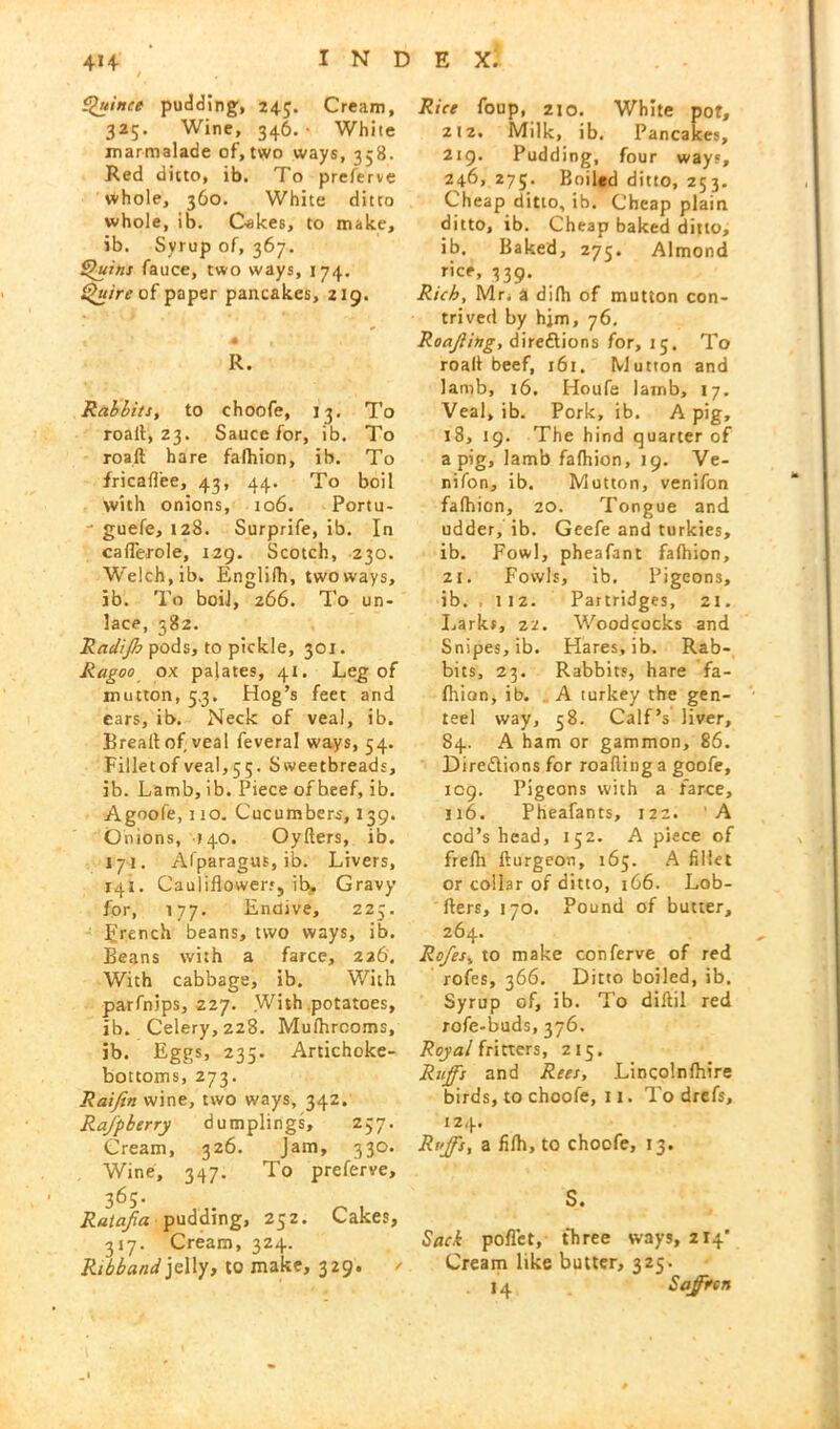 Quince pudding, 24$. Cream, 325. Wine, 346.- White marmalade of, two ways, 358. Red ditto, ib. To preferve whole, 360. White ditto whole, ib. Oakes, to make, ib. Svrup of, 367. Quins fauce, two ways, 174. Quire of paper pancakes, 219. R. Rabbits, to choofe, 13, To roalt, 23. Sauce for, ib. To roaft hare fafhion, ib. To fricaflee, 43, 44. To boil with onions, 106. Portu- ' guefe, 128. Surprife, ib. In caflerole, 129. Scotch, 230. W’elch.ib. Englilh, two ways, ib. To boil, 266. To un- lace, 382. Radijh pods, to pickle, 301. Ragoo ox palates, 41. Leg of mutton, 5.3. Hog’s feet and ears, ib. Neck of veal, ib. Brealt of veal feveral ways, 54. Filletofveal,55. Sweetbreads, ib. Lamb, ib. Piece of beef, ib. Agoofe, 110. Cucumbers, 139. Onions, 140. Oyfters, ib. 171. Afparagus, ib. Livers, 141. Cauliflowers, ib. Gravy for, 177. Endive, 225. French beans, two ways, ib. Beans with a farce, 226. With cabbage, ib. With parfnips, 227. With potatoes, ib. Celery, 228. Mulhrooms, ib. Eggs, 235. Artichoke- bottoms, 273. Raijin wine, two ways, 342. Rajp berry dumplings, 257. Cream, 326. Jam, 330. Wine, 347. To preferve, 36S- Ralajia • pudding, 252. Cakes, 317. Cream, 324. Ribband jelly, to make, 329. / Rice foup, 210. White pot, z!2. Milk, ib. Pancakes, 219. Pudding, four ways, 246, 275. Boiled ditto, 253. Cheap ditto, ib. Cheap plain ditto, ib. Cheap baked ditto, ib. Baked, 275. Almond rice, 339. Rich, Mr. a dilh of mutton con- trived by him, 76. Roajiing, directions for, 15. To roalt beef, 161. Mutton and lamb, 16. Houfe lamb, 17. Veal, ib. Pork, ib. A pig, 18, 19. The hind quarter of a pig, lamb fafhion, 19. Ve- nifon, ib. Mutton, venifon fafhion, 20. Tongue and udder, ib. Geefe and turkies, ib. Fowl, pheafant fafhion, 21. Fowls, ib. Pigeons, ib. ,112. Partridges, 21. Larks, 22. Woodcocks and Snipes, ib. Hares, ib. Rab- bits, 23. Rabbits, hare fa- fhion, ib. A turkey the gen- teel way, 58. Calf’s liver, 84. A ham or gammon, 86. Directions for roafling a goofe, 109. Pigeons with a farce, 116. Pheafants, 122. A cod’s head, 152. A piece of frefh Iturgeon, 165. A fillet or collar of ditto, 166. Lob- fters, 170. Pound of butter, 264. Rojes, to make conferve of red rofes, 366. Ditto boiled, ib. Syrup of, ib. To diftil red rofe-buds, 376. Royal fritters, 215. Ruffs and Rees, Lincolnfhire birds, to choofe, 11. To drefs, 124. Riffs, a fifh, to choofe, 13. S. Sack pofl’et, three ways, 214* Cream like butter, 325. 14 Saffron