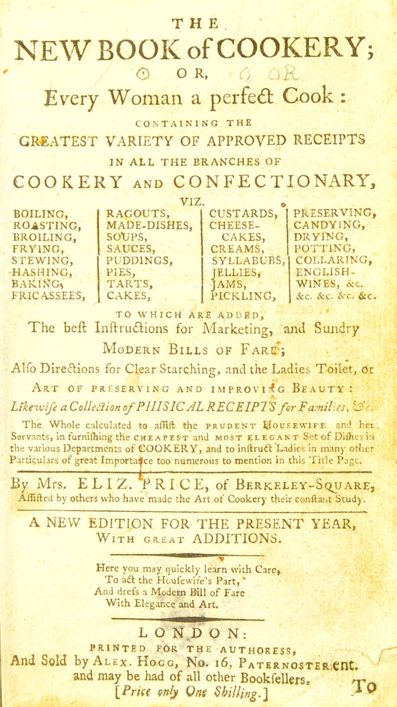 NEW BOOK of COOKERY; o o R, 6 aK Every Woman a perfe<5t Cook : CONTAINING THE GREATEST VARIETY OF APPROVED RECEIPTS IN ALL THE BRANCHES OF COOKERY AND CONFECTIONARY, VIZ. 6 PRESERVING, CANDYING, DRYI'NG, POTTING, COLLARING, ENGLISH- WINES, icc. &c. &c. Src. &c. TO WHICH ARE ADDED, ' The beft Inftruftions for Marketing, and Sundry Modern Bills of Fare^; Alfo Direaions for Clear Starching, and the Ladies Toilet, Or Art of preserving and improvi!<g Beauty: Likeivife aColledion of PIIISIC AL RECEIPTS forFamiV.es, OV. The Whole calculated to allift the prudent tlousEWiFE and hei Servants, in furniihing the CHE A PEST and most elegant Set of Diihes in the various Departments of COOKERY, and to inftruft Ladies in many other Particulars of great Importance too numerous to mention in this Title Page. By Mrs. E L I Z. VrICE, of Berkeley-Square, ABiftcd by others who have made the Art of Cookery their conftant Study. A NEW EDITION FOR THE PRESENT YEAR, With great ADDITIONS. BOILING, RAGOUTS, CUSTARDS, ROASTING, MADE-DISHES, CHEESE- BROILING, SOXIPS, CAKES, FRYING, SAUCES, CREAMS, STEWING, PUDDINGS, SYLLABUBS, HASHING, PIES, JELLIES, BAKINGs TARTS, JAMS, FRICASSEES, CAKES, pickling. Here you may quickly learn with Care, To adl the Heufewife’s Part,' And drefs a Modern Bill of Fare With Elegance and Art. L O N.D O N: PRINTED FOR THE AUTHORESS, And Sold by Alex. Hogg, No. i6. Paternoster,€nt. and may be had of all other Bookfellers, rr lPri({ only One Sbilling.l -