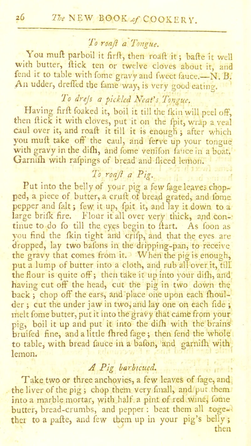 Jo ronji a longue. You mufl: parboil it firft, then roaft it; bafte it well with butter, fticic ten or twelve cloves about it, atid fend it to table with fome gravy and fwect fauce.—N. B. An udder, drefled the fame way, is very good eating. '10 drej$ a pickled Neat’s Tongue. Having firft foalced it, boil it till the fkin will peel off, then rtick it with cloves, put it on the fpit, v.-rap a veal caul over it, and roaft it till it is enough ; after which you muft take oft the caul, and ferve up your tongue with gravy in the difli, and fome venifon fa'ice in a boat. Garniih with rafpings of bread and fliced lemon. To roaji a Pig. < Put into the belly of your pig a few fage leaves chop- ped, a piece of butter, a cruft of bread grated, and fome pepper and fait; few it up, fpit it, and lay it down to a large brifk fire. Flour if all over very thick, apd con- tinue to do fo till the eyes begin to ftart. As foon as you find the fkin tight and cpifp, and that the eyes are dropped, lay two bafons in the dripping-pan, to receive the gravy that comes from it. When the pig is enough, put a lump of butter into a cloth, and rub all over it, till the flour is quite off; then take it up into your difli, and having cut off the head, cut the pig in two down the back ; chop off the ears, and'place ohe upon each ftioul- der ; cut the under jaw in two, and lay one on each fide ; melt fome butter, put it into the gravy that came from your pig, boil it up and put it into the difh with the brains bruifed fine, and a little fhredfage; then fend the whole to table, with bread fauce in a bafon, and garnifti with lemon. yJ Pig barbicued. , Take two or three anchovies, a few leaves of fage, and the liver of the pig ; chop them very fmall, and put them into a marble mortar, with half, a pint of red wine, fome butter, bread-crumbs, and pepper ; beat them all toge-- thet to a pafte, and few them up in your pig’s belly; then