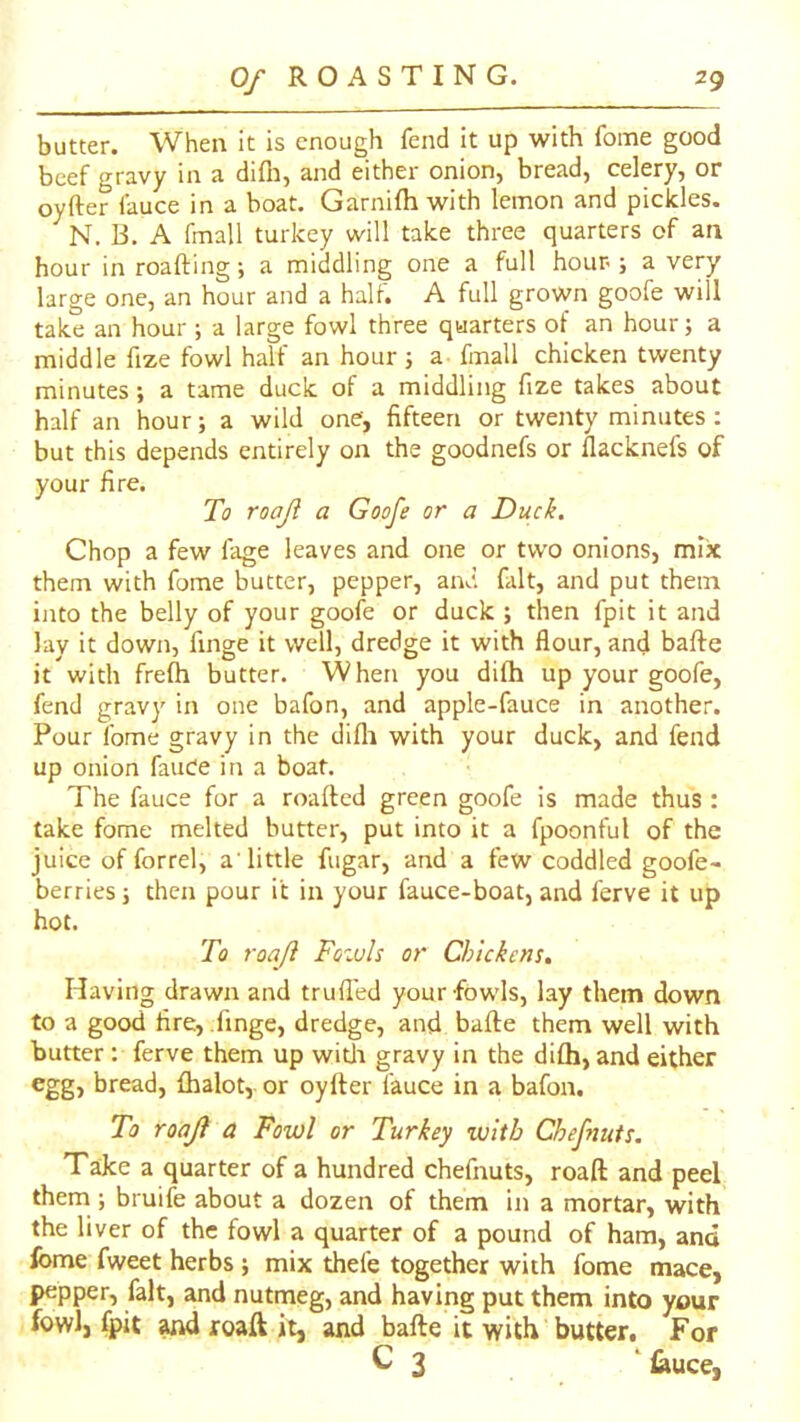 butter. When it is enough fend it up with fome good beef gravy in a diOi, and either onion, bread, celery, or oyfter fauce in a boat. Garnifh with lemon and pickles. ^N. B. A fmall turkey will take three quarters of an hour in roafting; a middling one a full hour ; a very large one, an hour and a half. A full grown goofe will take an hour ; a large fowl three quarters of an hour; a middle fize fowl half an hour j a fmall chicken twenty minutes; a tame duck of a middling fize takes about half an hour; a wild one, fifteen or twenty minutes; but this depends entirely on the goodnefs or flacknefs of your fire. To roajl a Goofe or a Duck. Chop a few fage leaves and one or two onions, mix them with fome butter, pepper, and fait, and put them into the belly of your goofe or duck ; then fpit it and lay it down, finge it well, dredge it with flour, and bafte it with frefh butter. When you difh up your goofe, fend gravy in one bafon, and apple-fauce in another. Pour fome gravy in the difli with your duck, and fend up onion fauOe in a boat. The fauce for a roafted green goofe is made thus : take fome melted butter, put into it a fpoonful of the juice of forrel, a’little fugar, and a few coddled goofe- berries; then pour it in your fauce-boat, and ferve it up hot. To roaji Fozuh or Chickens, Having drawn and trufled your fowls, lay them down to a good fire, .finge, dredge, and bafte them well with butter: ferve them up witli gravy in the difh, and either egg) bread, fhalot, or oyfter fauce in a bafon. To roajl a Fowl or Turkey with Chefnuts. Ta:ke a quarter of a hundred chefnuts, roaft and peel them ; bruife about a dozen of them in a mortar, with the liver of the fowl a quarter of a pound of ham, and Ibme fweet herbs ; mix thefe together with fome mace, pepper, fait, and nutmeg, and having put them into your fowl, fpit ^ roaft it, and bafte it with butter. For C 3 ‘ iauce,