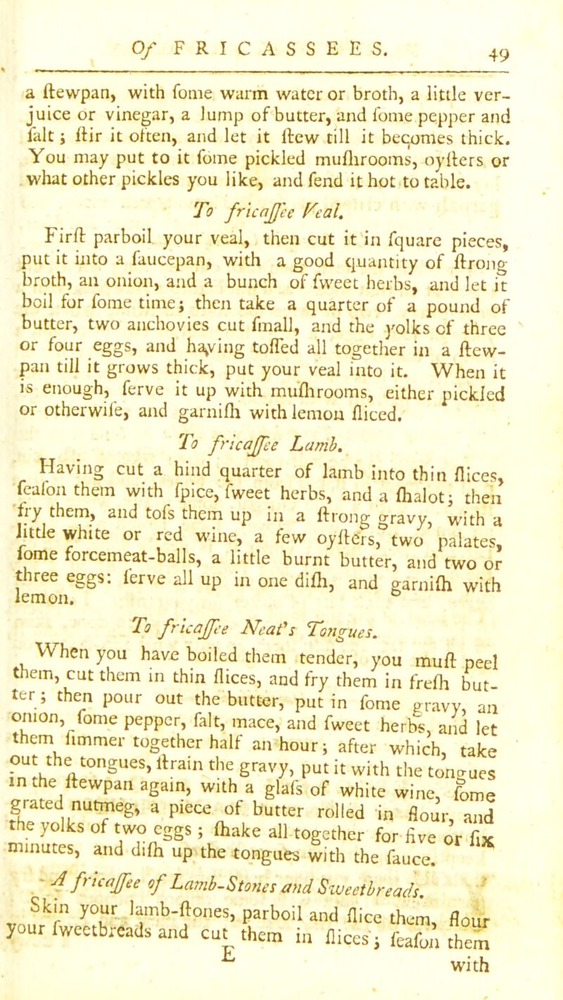 a ftewpan, with foiiie warm water or broth, a little ver- juice or vinegar, a lump of butter, and I'oine pepper and fait; Itir it often, and let it rtew till it becomes thick. You may put to it fome pickled muflirooms, oyllers or what other pickles you like, and fend it hot to table. To fricnJJ'ee Veal. Firft parboil your veal, then cut it in fquarc pieces, put it into a faucepan, with a good quantity of ftrono- broth, an onion, and a bunch of fvveet herbs, and let it boil for fome time; then take a quarter of a pound of butter, two anchovies cut fmall, and the j'olks of three or four eggs, and halving toffed all together in a ftew- pan till it grows thick, put your veal into it. When it is enough, ferve it up with mufhrooms, either pickled or otherwil'e, and garnifli with lemon lliced. To fricajfee Lamb. Having cut a hind quarter of lamb into thin dices, feafon them with fpice, fweet herbs, and a dialot; then fiy them, and tols them up in a ftrong gravy, with a little white or red w'ine, a few oyfte'rs, two palates, fome forcemeat-balls, a little burnt butter, and two or three eggs: ferve all up in one difli, and garnifti with lemon. ° To fricajfee Neat's Tongues. When you have boiled them tender, you muft peel them, cut them in thin dices, and fry them in frefh but- ter; then pour out the butter, put in fome gravy, an onion, fome pepper, fait, mace, and fweet herbs, and let them fimmer together half an hour; after which, take out the tongues, ftrain the gravy, put it with tlie tongues n the ftewpan again, with a glals of white wine, fome grated nutmeg, a piece of butter rolled in flour and the yolks of two eggs ; ftiake all together for five o’r fix minutes, and difii up the tongues with the fauce. .' fVtcaJfee of Lamb-Stones and Sweetbreads. Skm your lamb-ftones, parboil and dice them flour your fweetbreads and cut them in dices; feafoA them