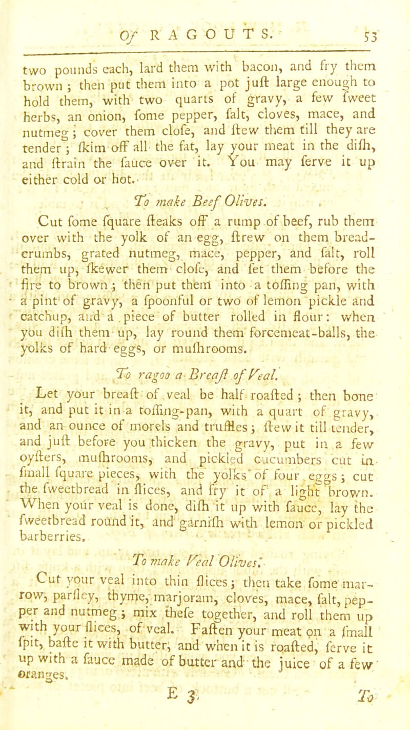 two pounds each, lard them with bacon, and fry them brown ; then put them Into a pot juft large enough to hold them, with two quarts of gravy, a few fweet herbs, an onion, fome pepper, fait, cloves, mace, and nutmeg j cover them clofe, and ftew them till they are tender ; fkim off alb the fat, lay your meat in the difh, and ftrain the fauce over it. You may ferve it up either cold or hot. To make Beef Olives. Cut fome fquare fteaks off a rump of beef, rub them over with the yolk of an egg, ftrew on them bread- crumbs, grated nutmeg, mace, pepper, and fait, roll them up, fkewer them clofe, and fet them before the fire to brown j then put then! into a tolling pan, with a pint of gravy, a fpoonful or two of lemon pickle and catchup, and a .piece of butter rolled in flour: when you dilh them up, lay round them forcemeat-balls, the )X)lks of hard eggs, or mulhrooms. To ragoo a Breajl of Teal, Let your bread: of veal be half roaftcd ; then bone it, and put it in a toffmg-pan, with a quart of gravy, and an ounce of mords and truffles; ftew it till tender, and juft before you thicken the gravy, put in a few oyfters, muflirooms, and pickled cucumbers cut Ln fmall fquare pieces, with the yolks'of four egus ; cut the fweetbread in dices, and fry it of a ligh'r^rowm. When your veal is done, difh it up with fauce, lay the fweetbread round it, and garnifh with lemon or pickled barberries. To make Teal Olivesl Cut your veal into thin dices; then take fome mar- row, parfley, thyme, marjoram, cloves, mace, fait, pep- per and nutmeg; mix thefe together, and roll them up with your fliecs, of veal. Faften your meat pn a fmall fpit, bafte it with butter; and when it is rqafted, ferve it up with a fauce made of butter and the juice of a few oran-j-es. E 3 - To