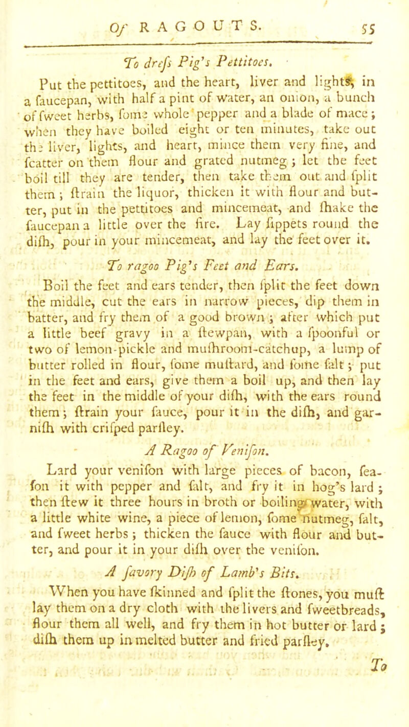 Qj' R A G O UTS. ss To drcfs Pig's Pettitoes, Put the pettitoes, and the heart, liver and light^', in a faucepan, with half a pint of water, an onion, a bunch of fweet herbs, fume whole' pepper and a blade of mace ; when they have boiled eight or ten minutes, take out the liver, lights, and heart, mince them very fine, and fcatter on them flour and grated nutmeg ; let the feet boil till they are tender, then take them out and fplit them ; ftrain the liquor, thicken it with flour and but- ter, put in the pettitoes and mincemeat, and lhake the faucepan a little over the lire. Lay fippets round the difh, pour in your mincemeat, and lay the feet over it. To ragoo Pig's Feet and Ears, Boil the feet and ears tender, then fplit the feet down the middle, cut the ears in narrow pieces, dip them in batter, and fry them of a good brown ; after which put a little heef gravy in a ftewpan, with a fpoonful or two of lemon-pickle and muihroom-catchup, a lump of butter rolled in flour, fome mullard, and fome fait; put in the feet and ears, give them a boil up, and then lay the feet in the middle of your difh, with the ears round them; ftrain your fauce, pour it in the difh, and gar- nifh with crifped parlley. yf Ragoo of p'enifon. Lard your venifon with large pieces of bacon, fea- fon it with pepper and fait, and fry it in hog’s lard ; then ftew it three hours in broth or boiling( water, with a little white wine, a piece of lemon, fome nutmeg, fait, and fweet herbs; thicken the fauce with flour and but- ter, and pour it in your difh over the venifon. J favory Dijh of Lamb's Bits, When you have fkinned and fplit the ftones, you muft lay them on a dry cloth with the livers and fweetbreads, flour them all well, and fry them in hot butter or lard ; difh them up in melted butter and fried parfley. Ta