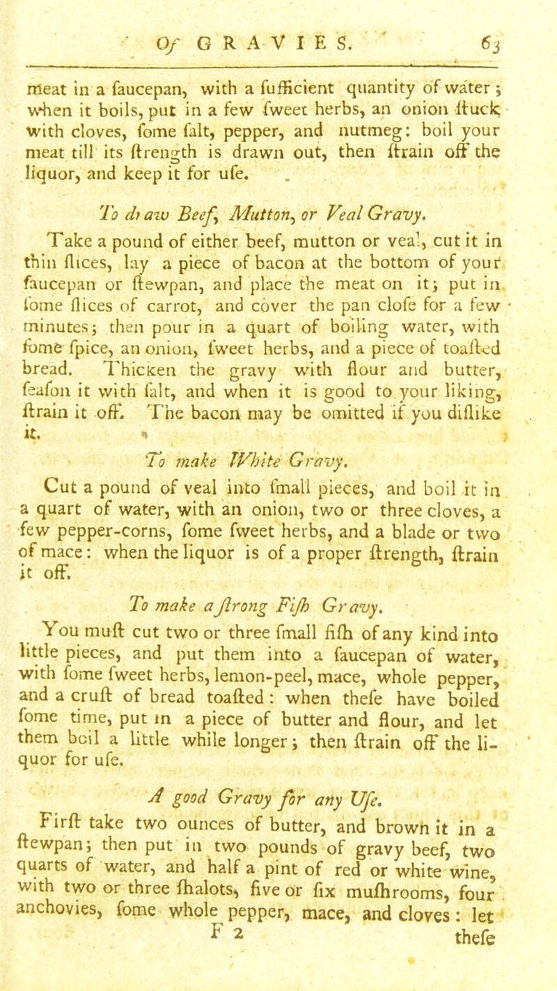 meat in a faucepan, with a fufficient quantity of water; when it boils, put in a few fweet herbs, an onion Itucic with cloves, (bine fait, pepper, and nutmeg: boil your meat till its ftrength is drawn out, then ftrain off the liquor, and keep it for ufe. To ch atv Beeff Mutton^ or Veal Gravy, Take a pound of either beef, mutton or veal, cut it in thin flices, lay a piece of bacon at the bottom of your faucepan or ftewpan, and place the meat on it> put in fome flices of carrot, and cover the pan clofe for a few minutes; then pour in a quart of boiling water, with Ibme fpice, an onion, iweet herbs, and a piece of toalled bread. 7’hicicen the gravy with flour and butter, feafon it with fait, and when it is good to your liking, flrain it off. The bacon may be omitted if you diflike it. n To Ttiake IVhite Gravy. Cut a pound of veal into fmall pieces, and boil it in a quart of water, with an onion, two or three cloves, a few pepper-corns, fome fweet herbs, and a blade or two of mace; when the liquor is of a proper ftrength, ftrain it off. To make aJlrong Fijh Gravy. You muft cut two or three fmall fifh of any kind into little pieces, and put them into a faucepan of water, with fome fweet herbs, lemon-peel, mace, whole pepper, and a cruft of bread toafted: when thefe have boiled fome time, put m a piece of butter and flour, and let them boil a little while longer; then ftrain off the li- quor for ufe. yf good Gravy for any Ufe. Firft take two ounces of butter, and brown it in a ftewpan; then put in two pounds of gravy beef, two quarts of water, and half a pint of red or white wine, with two or three fhalots, five or fix mufhrooms, four anchovies, fome whole pepper, mace, and cloves: let ^ ^ thefe