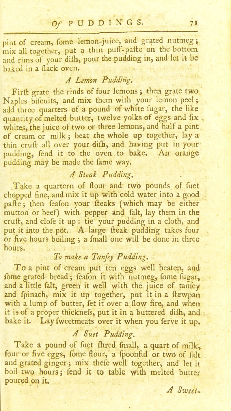 pint of cream, fome lemon-juice, and grated nutmeg; mix all together, put a thin pufF-pafte on the bottom and rims of your dilb, pour the pudding in, and let it be baked in a flack oven. A Lemon Pudding. Firft grate the rinds of four lemons; then grate two; Naples bifeuits, and mix them with your lemon peel; add three quarters of a pound of white fugar, the like quantity of melted butter, twelve yolks of eggs and fix , whites, the juice of two or three lemons, and half a pint of cream or milk; beat the whole up together, lay a thin cruft all over your difti, and having put in your pudding, fend it to the oven to bake. An orange pudding may be made the fame way. A Steak Pudding. Take a quartern of flour and two pounds of fuet chopped fine, and mix it up with cold water into a good pafte; then feafon your fteaks (which may be either mutton or beef) with pepper and fait, lay them in the cruft, and clofe it up : tie your pudding in a cloth, and put it into the pot. A large fteak pudding takes four or five hours boiling ; a fmall one will be done in three hours. To make a Tanfey Pudding, To a pint of cream put ten eggs well beaten, and fome grated bread; feafon it with nutmeg, fome fugar, and a little fait, green it well with the juice of taniey and fpinach, mix it up together, put it in a ftewpan with a lump of butter, fet it over a flow fire, and when it is of a proper thicknefs, put it in a buttered difli, and bake it. Lay fweetmeats over it when you ferve it up. A Suet Pudding. Take a pound of fuet fhred fmall, a quart of milk, four or five eggs, fome flour, a fpoonful or two of fait and grated ginger; mix thefe well together, and let it boil two hours; fend it to table with melted butter- poured on it. A Swee'u