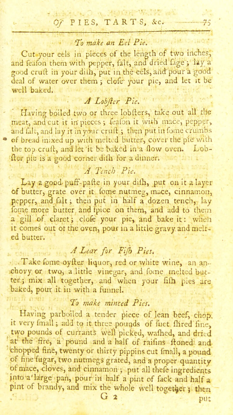 0/ PIES, TARTS, ■75 To make an Eel Pie. Cut-your eels in pieces of the length of two inches j and feafon them with pepper, fait, and dried fagey lay, a good crurt in your diih, put in the eels,and'pour a go'dd deal of water over them} clofc your pie, and let it be well baked. ■ ' Lobjier Pie. Having boiled two or three lobllers, take out all tile meat, and cut it in'pieces j feafon it with mace, pepper, and fait, and lay it in your cruft ; then put in fonie crumbs • of bread mixed up with mclttd butter, cover the pie v/ith the top cruft, and let 'it be baked in a How oven. Lob- fter pie is a good corner dilh for a dinner. J Tench Pie. Lay a good pufF-pafte in your difh, put on it a layer of butter, grate over it feme nutmeg, mace, cinnamon, pepper, and fait; then put in half a dozen tench, lay foine more butter and fpice on them, and add to them a gill of claret; clofe your pie, and bake it: wheii It comes out ot the oven, pour in a little gravy and melt- ed butter. - A Lear for Fljh Pies. • Take fome oyft&r liquor, red or white wine, an an- chovy or two, a little vinegar, and fome melted but- ter ; mix all together, and when your filh pies are baked, pour it in with a funnel. Lo make ?nlnced Pies. Having parboiled a tender piece of lean beef, chop, it very fmall; add to it three pouqds of fuet Hired fine, ^ tvyo pounds of currants well picked, waftied, and dried ■ar the fire, a pound and a half of raifins ftoned and 'chopped fine, twenty or thirty pippins cut fmall, a pound of finefugar, two nutmegs grated, and a proper quantity of mhee, cloves, and cinnamon ; put all thefe ingredients into a'large pah, pour in half a pint of fack and half a pint of brandy, and mix the whole well together; then put