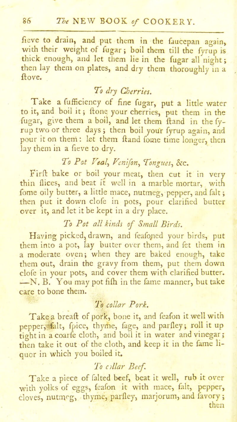 fieve to drain, and put them in the faucepan again, with their weight of fugar; boil them till the fyrup is thick enough, and let tliem lie in the fugar all night; then lay them on plates, and dry them thoroughly in a ftove. To dry CJoerries. Take a fufficiency of fine fugar, put a little water to it, and boil it; ftone your cherries, put them in the fugar, give them a boil, and let them ftand in the fy- rup two or three days ; then boil your fyrup again, and pour it on them; let them ftand fome time longer, then lay them in a fieve to dry. To Pat Veal^ Vcnifon^ Tongues^ &c. Firft bake or boil your meat, then cut it in very thin dices, and beat it well in a marble mortar, with fome oily butter, a little mace, nutmeg, pepper, and fait; then put it down clofe in pots, pour clarified butter over it, and let it be kept in a dry place. To Pot all kinds of Small Birds. Having picked, drawn, and feafoyied your birds, put them into a pot, lay butter over them, and fet them in a moderate oven; when they are baked enough, take them out, drain the gravy from them, put them down clofe in your pots, and cover them with clarified butter. —-N. B. You may pot fifti in the fame manner, but take care to bone them. To collar Pork. Take a breaft of pork, bone it, and feafon it well with pepper,“^lt, fpice, thyme, fage, and parlley; roll it up tight in acoarfe cloth, and boil it in water and vinegar; then take it out of the cloth, and keep it in the fame li- quor in which you boiled it. 'To ollar Beef. Take a piece of faked beef, beat it well, rub it over with yolks of eggs, feafon it with mace, filt, pepper, cloves, nutmeg, thyme, parfley, marjorum, and favory ; then