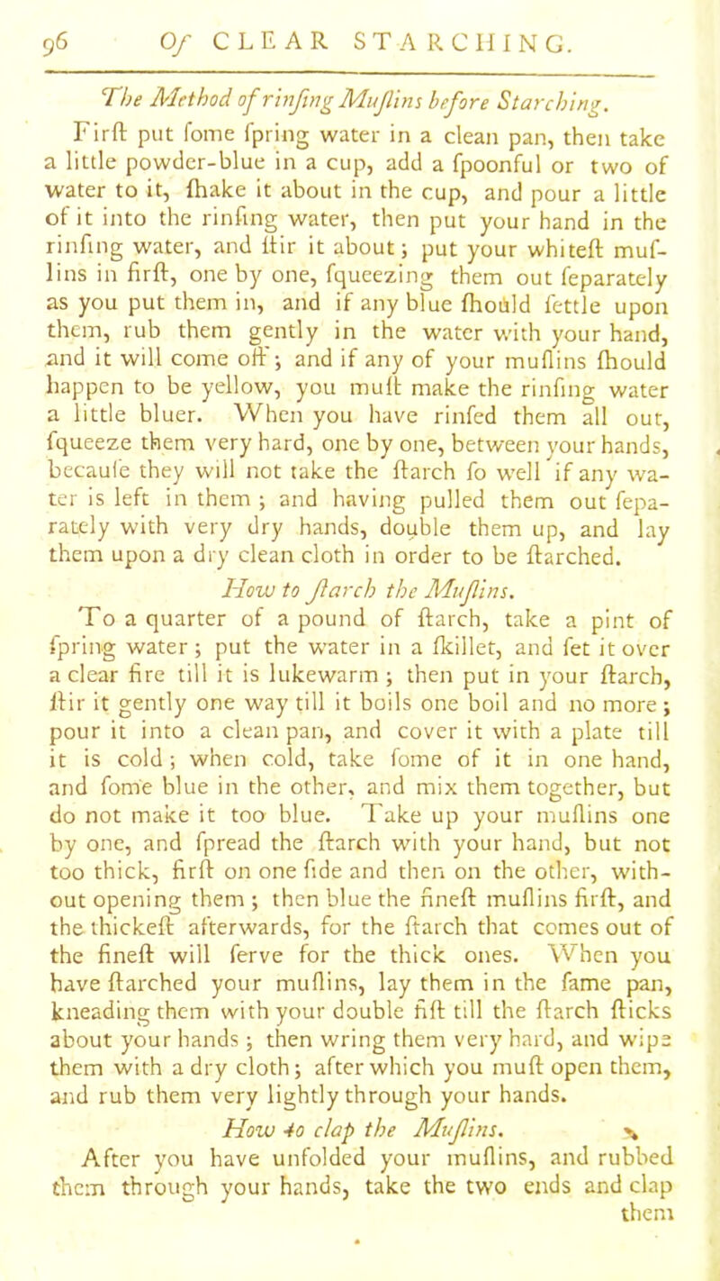 The Alethod of rinftng Mujlim before Starching. Firft put foine fpring water in a clean pan, then take a little powder-blue in a cup, add a fpoonful or two of water to it, {hake it about in the cup, and pour a little of it into the rinfing water, then put your hand in the rinftng water, and itir it about; put your whiteft muf- lins in firfl, one by one, fqueezing them out feparately as you put them in, and if any blue (hoilild fettle upon them, rub them gently in the water with your hand, and it will come off; and if any of your muflins fhould happen to be yellow, you mult make the rinfing water a little bluer. When you have rinfed them all out, fqueeze them very hard, one by one, between your hands, becaul'e they will not take the ftarch fo well if any wa- ter is left in them ; and having pulled them out fepa- rately with very dry hands, double them up, and lay them upon a dry clean cloth in order to be ftarched. How to Jlarch the Mufins. To a quarter of a pound of ftarch, take a pint of fpring water; put the water in a fkillet, and fet it over a clear fire till it is lukewarm ; then put in your ftarch, ftir it gently one way till it boils one boil and no more ; pour it into a clean pan, and cover it with a plate till it is cold; when cold, take fome of it in one hand, and fome blue in the other, and mix them together, but do not make it too blue. Take up your muflins one by one, and fpread the ftarch with your hand, but not too thick, firfl: on one fide and then on the other, with- out opening them ; then blue the nneft muflins firft, and the thickeft afterwards, for the ftarch that comes out of the fineft will ferve for the thick ones. When you have ftarched your muflins, lay them in the fame pan, kneading them with your double fift till the ftarch {ticks about your hands ; then wring them very hard, and wipe them with a dry cloth; after which you muft open them, and rub them very lightly through your hands. How 40 clap the Muflins. % After you have unfolded your muflins, and rubbed them through your hands, take the two ends and clap them