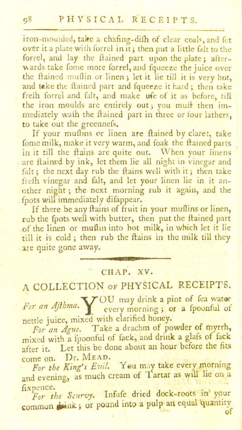 iron-moulded, talec a chafing-dilh of clear coal«,and fct over It a place widi forrel in it; then put a little fait to the forrel, and lay the ftained part upon the plate; after- vtards take fome more forrel, and fqueeze the juice over the ffaincd muflin or linen ; let it lie till it is very hot, and t*ke the ftaincd part and fqueeze it hard ; then take frelh forrel and fair, and make ufe of it as before, till the iron moulds arc entirely out; you muif then im- mediately walh the ftained part in three or four lathers, to take out the greennefs. If your muflms or linen are ftained by claret, take fome milk, make it very warm, and foak the ftained parts in it till the ftains are quite out. \Vhen your linens •are ftained by ink, let them lie all night in vinegar and fait; the next day rub the ftains well with it; then take frelh vinegar and fait, and let your linen lie in it an- other night; the next morning rub it again, and the fpots will immediately difappear. If there be any ftains of fruit in your muflins or linen, rub the fpots well with butter, then put the ftained part of the linen or muflin into hot milk, in which let it lie till it is cold ; then rub the ftains in the milk till they are quite gone away. CHAP. XV. A COLLECTION of PHYSICAL RECEIPTS. X rOU may drink a pint of fea watar For an JJtImia, every morning ; or a fpoonful of nettle juice, mixed with clarified honey. For an Ague. Take a dr-achm of powder of myrrh, mixed with a fpoonful of fack, and drink a glafs of fack after it. Let this be done about an hour before the fits come on. Dr. Mead. For the King’s Evil. You may take every tnorning and evening, as much cream of 1 artar as will lie on a fixpence. . , , , • i For the Scurvy. Infufe dried dock-roots m your common ^nk; or pound into a pulp an equal 'quantity of