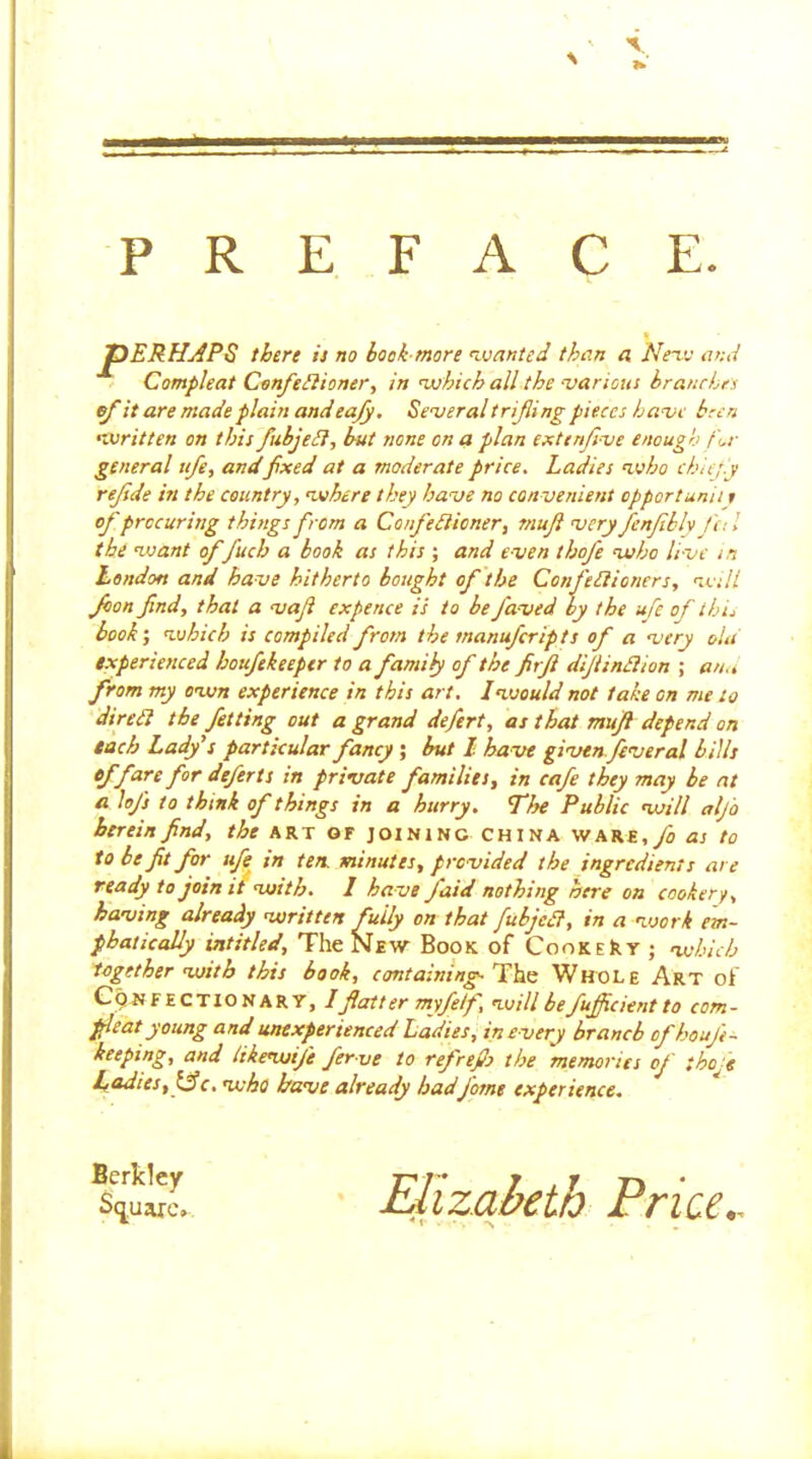 PREFACE tbirt is no bock-more nsjanted than a Nenv and - CompUat Confediioner, in which all the ’various branches ef it are made plain andeafy, SenjeraltriJling pieces have keen general ufe, and fxed at a moderate price. Ladies n.vho chief j rejsde in the country, n»here they have no convenient opportunii r of procuring thutgs from a Cenfediioner, mujt very Jenfbhfa I experienced houfekeeptr to a family of the firji dijiindlion ; ana from my envn experience in this art. 1 would not take on me to diredi the fetting out a grand defert, as that mujfl depend on tach Lady's particular fancy ; but 1 have givenfeveral bills of fare for defects in private families, in cafe they may be at a lofs to think of things in a hurry. The Public will aljo herein find, the art or joining china WARE,y3 as to to be fit for ufe^ in ten. minutes, provided the ingredients are ready to join it with. 1 have faid nothing here on cookery, having already written fully on that fubjedl, in a work em- phatically intitled. The New Book of CooKEkr ; which together with this book, cant aim ng-’Yhs Whole Art of C9NFECTIONART, Iftatt er myfetf, will be fujficient to com- pleat young and unexperienced Ladies, in e very branch ofhoufi^ keeping, and likewife fer-ve to refrefio the memories of thof written on this fubjedi, but none on a plan extenfi-ve enough fr the want of fuch a book as this ; and even thofe who live in London and have hitherto bought of the Confedlioners, will Jbon find, that a vafi expence is to befaved by the ufe of shL book', which is compiled from the manufertpts of a very old Ladies, who have already hadJ'otne experience.