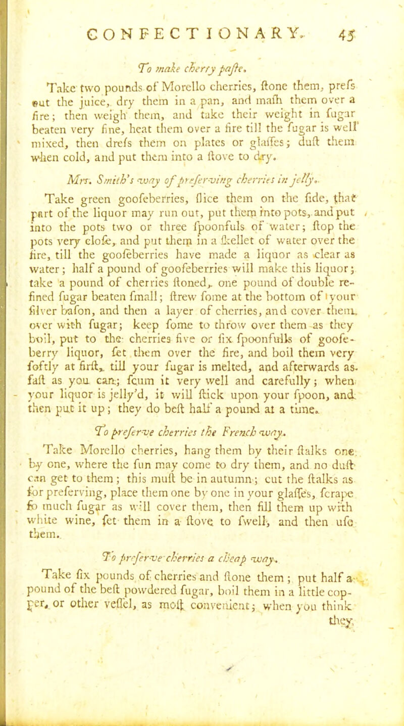 To make cherry paj}c. Take two pounds of'Morello cherries, ftone them, prefs eut the juice, dry them in a pan, and mafh them over a fire; then weigh them, and take their weight in fugar beaten very fine, heat them over a tire till the fugar is well' mixed, then drefs them on plates or glaffes; duft them when cold, and put them into a Hove to dry. AIrr, Smith’s vony of prefer-ving cherries in jctly,. Take green goofeberries, flice them on the fide, f,hat part of the liquor may run out, put them into pots, and put . into the pots two or three fpoonfuls of water; flop the pots very elofe,, and put them in a flrellet of water over the fire, till the goofeberries have made a liquor as >clear as water; half a pound of goofeberries will make this liquor; take a pound of cherries Honed,, one pound of double re- fined fugar beaten fmall; flrew' fome at the bottom of lyoiir fib er bafon, and then a layer of cherries, and cover them, over with fugar; keep fome to throw over them as they boil, put to the- cherries five or fix fpoonfulls of goofe- berry liquor, fet them over the fire, and boil them very foftly at firfl,. till your fugar is melted, and afterwards as- faft as you can; fcum it very well and carefully; when your liquor is jelly’d, it will flick upon your fpoon, and' then put it up; they do belt half a pound at a time.. To prefernse cherries the French njjay. Take Morcllo cherries, hang them by their flalks one by one, where the fun may come to dry them, and no dufV can get to them ; this mult be in autumn; cut the flalks as for preferving, place them one b>- one in your glaffes, fcra}>e fir much fugar as will cover them, tlien fill them up with udilte wine, fet them in a flove to fwell-, and then ufe them.. To prrjer-ve cherries a cheap assay.. Take fix pounds of cherries and Hone them ; put half a-,,, pound of the bed pow^dered fugar, boil them in a little cop- per, or other veflel, as moil convenient; when you think tltey,