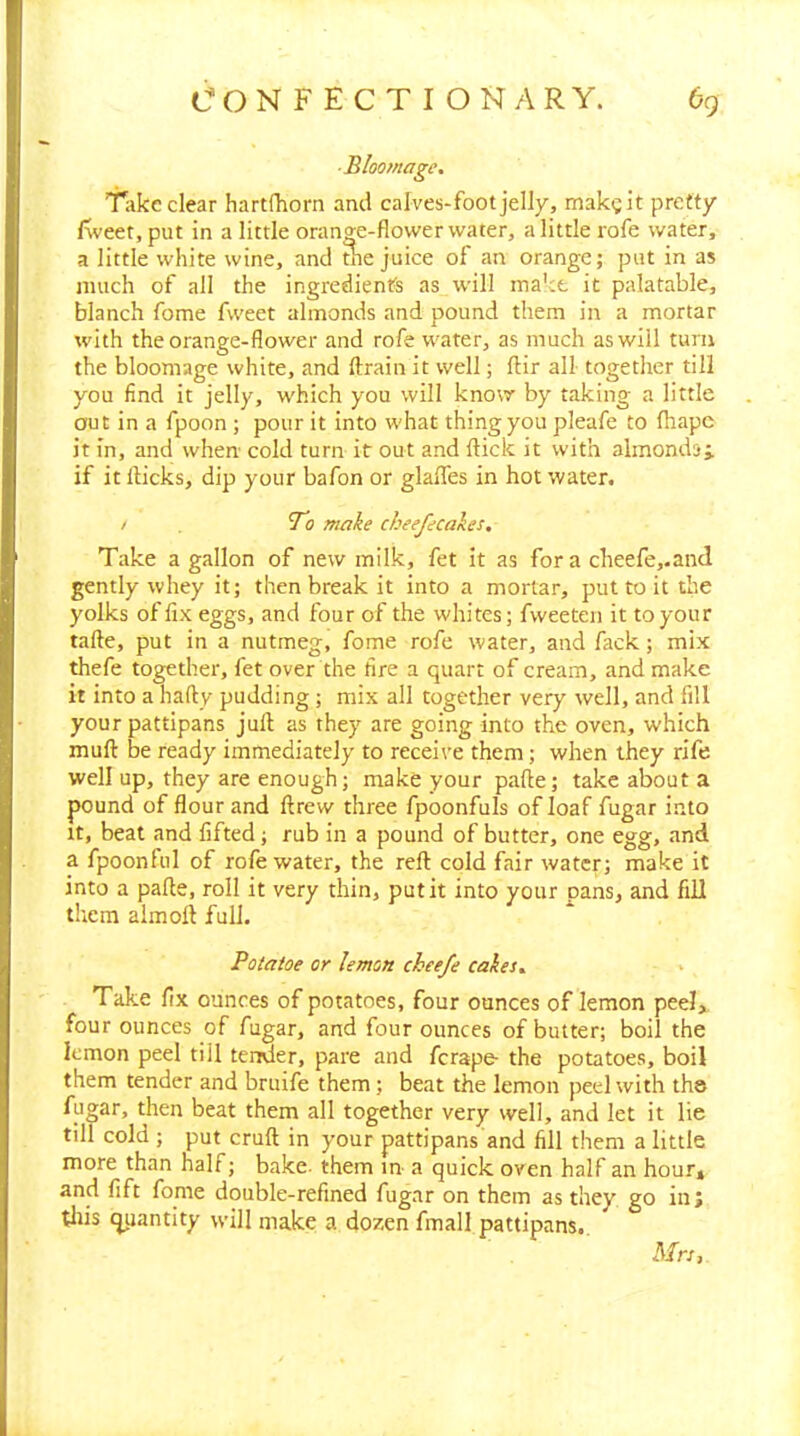 ■Bloomagc. Take clear hartfhorn and calves-foot jelly, makgit pretty f\veet,put in a little orange-flower water, a little rofe water, a little white wine, and tne juice of an orange; put in as much of all the ingredients as will make it palatable, blanch fome fweet almonds and pound them in a mortar with the orange-flower and rofe water, as much as will turn the bloomage white, and drain it well; ftir all- together till you find it jelly, which you will know by taking a little out in a fpoon ; pour it into what thing you pleafe to fhape it in, and when cold turn it out and flick it with almondsj if it flicks, dip your bafon or glaffes in hot water. / To make cheefecakes. Take a gallon of new milk, fet it as fora cheefe,.ancl gently whey it; then break it into a mortar, put to it the yolks of fix eggs, and four of the whites; fweeten it to your tafle, put in a nutmeg, fome rofe water, and fack; mix thefe together, fet over the fire a quart of cream, and make it into a hafty pudding ; mix all together very well, and fill your pattipans juft as they are going into the oven, which muft be ready immediately to receive them; when they rife well up, they are enough; make your pafle; take about a pound of flour and drew three fpoonfuls of loaf fugar into It, beat and fifted; rub in a pound of butter, one egg, and a fpoonfiil of rofe water, the reft cold fair water; make it into a pafle, roll it very thin, put it into your pans, and fill them almoft full. Potatoe or lemon cheefe cakes.. > Take fix ounces of potatoes, four ounces of lemon peel, four ounces of fugar, and four ounces of butter; boil the lemon peel till tender, pare and ferape- the potatoes, boil them tender and bruife them; beat the lemon peel with the fugar, then beat them all together very well, and let it lie till cold ; put cruft in your pattipans and fill them a little more than half; bake- them m a quick oven half an hour» and lift fome double-refined fugar on them as they go in; tliis quantity will make a dozen fmall pattipans.. Mrs,