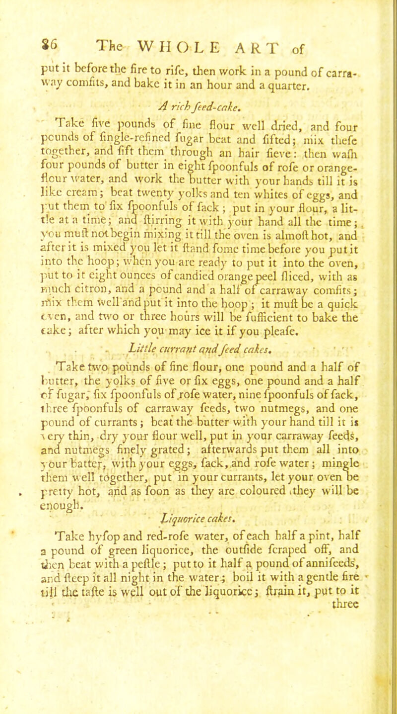 put it before the fire to rife, tlien work in a pound of carra- way comfits, and bake it in an hour and a quarter. A rich feed-cake. Take five pounds of fine flour well dried, and four pounds of finglc-rcfined fugar beat and fifted; mix thefe together, and fift them through an hair fieve; then wafh four pounds of butter in eight fpoonfuls of rofe or orange- flour tvater, and work the butter with your hands till it is like cream; beat twenty yolks and ten whites of eggs, and j ut them to'fix fpoonfuls of fack ; put in your flour, a lit- tle at a time; and ftirring it with your hand all the time;, you mult not begin mixing it till the oven is almofthot, and after it is mixed you let it ftand feme time before you put it into the hoop; when you arc ready to put it into the oven, jiut to it eight ounces of candied orange peel fliced, with as much citron, and a pound and a halt of carraway comfits; rfiix tb.cm well'andput it into the hoop ; it muft be a quick even, and nvo or three hours will be fufficient to bake the take; after which you may ice it if you pleafe. Little airrajit n7id feed cakes. Take two pounds of fine flour, one pound and a half of h,utter, the yolks of five or fix eggs, one pound and a half rf fugar, fix fpoonfuls of .rofe water, nine fpoonfuls of fack, three fpoonfuls of carraway feeds, two nutmegs, and one pound of currants; beat the butter with your hand till it is Aery thin, dry y our flour well, put in your carraway feeds, and nutmegs finely grated; afterwards put them all into y our batter, with your eggs, fack, and rofe water; mingle them well t6gethcr, put in your currants, let your oven be pretty hot, ajid as foon as they are coloured ithey will be enough. Liquorice cakes. Take hyfop and red-rofe water, of each half a pint, half a pound of green liquorice, the outfide feraped off, and tJ'.en beat with a pellle; put to it half a, pound of annifeeds, and fteep it all night in the water; boil it with a gentle fire ' till die tafte is well out of the liquorice; ftrain it, put to it three