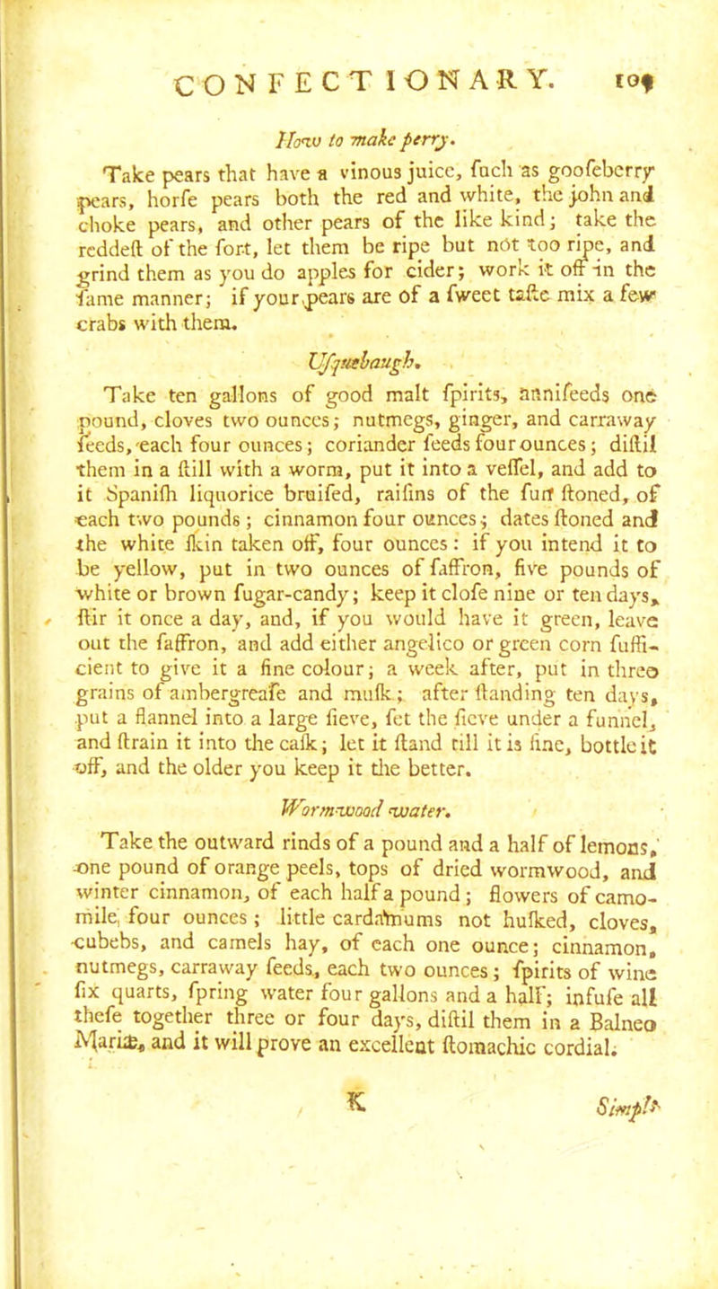 Hotv to make perrj. Take pears that have a vinous juice, fuch as goofebcrry ^K'ars, horfe pears both the red and white, thcjohnani choke pears, and other pears of the like kind; take the redded of the fort, let them be ripe but nOt too ripe, and grind them as you do apples for cider; work k off in the fame manner; if your,pears are of a fweet taftc mix a few crabs with them. UJ'qtahaugh. Take ten gallons of good malt fpirlts, annlfeeds one pound, cloves two ounces; nutmegs, ginger, and carraway feeds,'each four ounces; coriander feeds four ounces; diftil them in a Hill with a worm, put it Into a veffel, and add to it Spanifh liquorice bruifed, raifms of the furf ftoned, of each two pounds; cinnamon four ounces; dates ftoned and the white llcin taken off, four ounces: if you Intend it to be yellow, put In two ounces of falfron, five pounds of white or brown fugar-candy; keep it clofe nine or ten days, » ftir it once a day, and, if you would have it green, leave out the faffron, and add either angelico or green corn fuffi- cient to give it a fine colour; a week after, put in threo grains of ambergreafe and mulk; after Handing ten days, put a flannel into a large fieve, fet the fieve un4er a funnel, and (train it into the calk; let it (land till it is fine, bottle it off, and the older you keep it tire better. Wormwood water. Take the outward rinds of a pound and a half of lemons, one pound of orange peels, tops of dried wormwood, andi winter cinnamon, of each half a pound; flowers of camo- mile, four ounces ; little cardaYnums not hulked, cloves, ■cubebs, and camels hay, of each one ounce; cinnamon, nutmegs, carraway feeds, each two ounces; fpirits of wine fix quarts, fpring water four gallons and a half; infufe all thefe together three or four days, diftil them in a Balneo iMari^, and it will prove an excellent ftoraachic cordial; Simple K