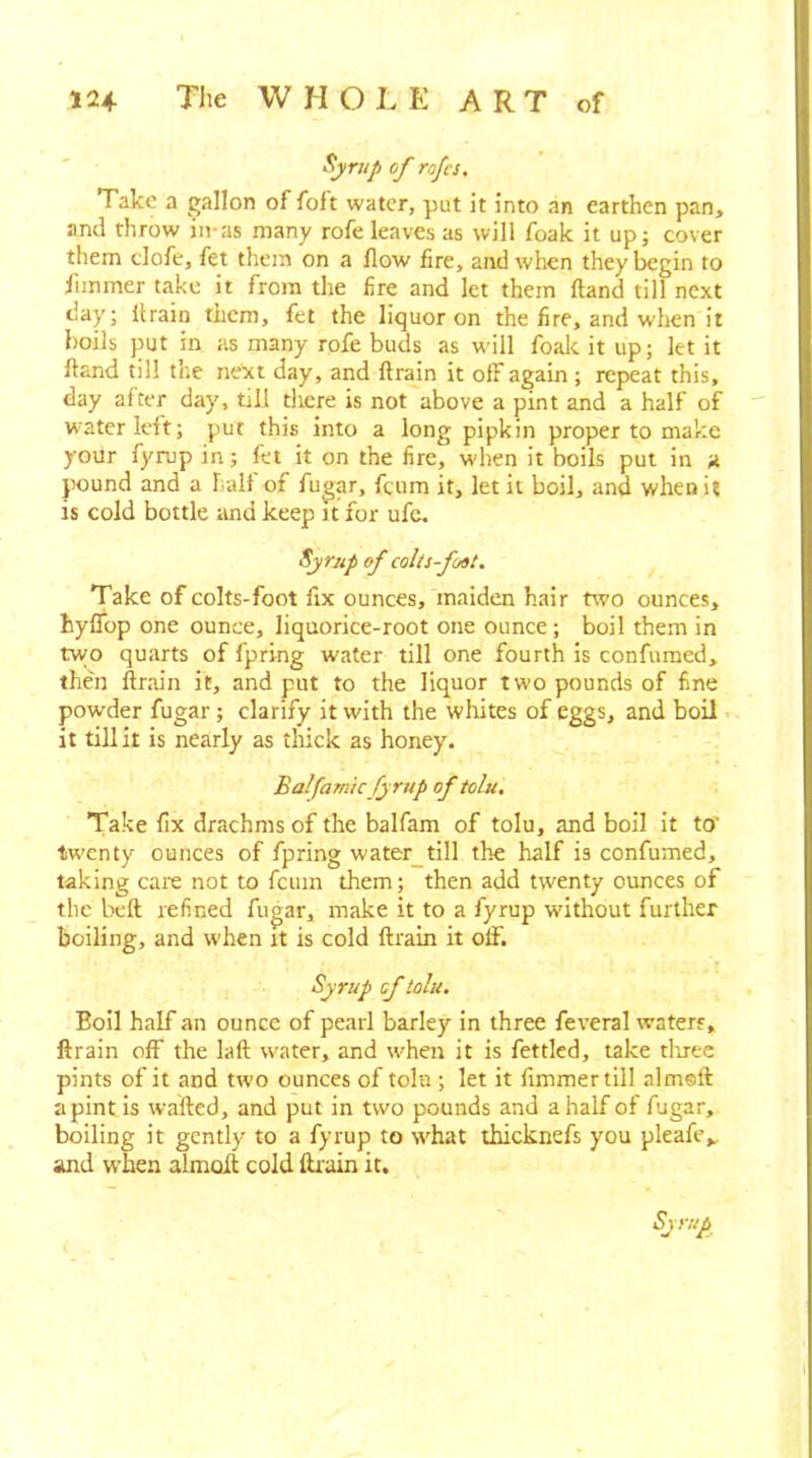 Syrup of rofcs. Take a gallon of folt water, put it into an earthen pan, and throw in-as many rofe leaves as will foak it up; cover them tlofe, fet them on a flow fire, and when they begin to flinmer take it from the fire and let them fland till next day; ilrain them, fet the liquor on the fire, and when it boils put in as many rofe buds as will foalc it up; let it hand till the next day, and ftrain it off again ; repeat this, day after day, till tliere is not above a pint and a half of water left; put this into a long pipkin proper to make yoilr fyrup in; fet it on the fire, when it boils put in a jHJund and a halt of fugar, fcum it, let it boil, and when it is cold bottle and keep it for ufc. Syrup of colts-foot. Take of colts-foot fix ounces, maiden hair two ounces, hyflbp one ounce, liquorice-root one ounce; boil them in tvvo quarts of fpring water till one fourth is confumed, then ftrain it, and put to the liquor two pounds of fine powder fugar; clarify it with the whites of eggs, and boil. it tillit is nearly as tliick as honey. Balfamicfyrup of tolu. Take fix drachms of the balfam of tolu, and boil it to’ tw'cnty ounces of fpring water_till the half is confumed, taking care not to fcum them; then add twenty ounces of the bell refined fugar, make it to a fyrup without further boiling, and when it is cold ftrain it off. Syrup of tolu. Boil half an ounce of pearl barley in three feveral waters, ftrain off the laft water, and when it is fettled, take tliree pints of it and two ounces of tolu ; let it fimmertil! almeft a pint is wafted, and put in two pounds and a half of fugar, boiling it gently to a fyrup to svhat thicknefs you pleafe^ and when almoft cold ftrain it. Syrup