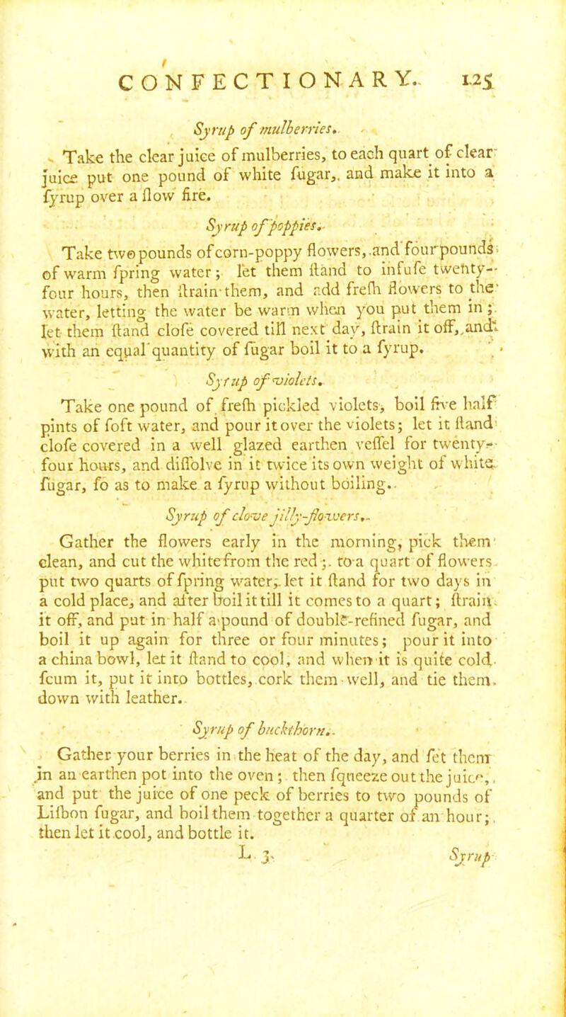 Sjnip of mulberries. s Take the clear juke of mulberries, to each quart of clear juice put one pound of white fugar,. and make it into a fyrup over a flow fire. Sjrup of poppies.- Take twe pounds of corn-poppy flowers,.and fourpounds- of warm fpring water; let them Hand to iiifufe twetity-- four hours, then flrain them, and add frefh flowers to the' water, letting the water be warm when you put them in; let them {land clofe covered till next day, flrain it o{f,,anch with an equal’quantity of fiigar boil it to a fyrup, Sjfup of’violets. Take one pound of frefh pickled violets, boil {h'e half pints of foft water, and pour it over the violets; let it Hand clofe covered in a well glazed earthen veffel for twentyr-- four hours, and diffolve in it twice its own weight of white, fugar, fo as to make a fyrup without boiling.. Syrup of clonje jlily-fo-'wers,- Gather the flowers early in the morning, pick tl'vem clean, and cut the whitefrom the red;. to a quart of flowers put two quarts of fpring w'ater;.let it {land for two days in a cold place, and al'ter boil it till it comes to a quart; ftraiii. it off, and put in half a-pound of doubk-refined fugar, and boil it up again for three or four minutes; pour it into a china bowl, let it {land to cool, and wher> it is quite cold feum it, put it into bottles, cork them well, and tie thent. down with leather. Syrup of buckthorn.. Gatlier your berries in the heat of the day, and fet them .in an earthen pot into the oven; then fqneezeoutthe juic'’,, and put the juke of one peck of berries to two pounds of Lllhon fugar, and boil them together a quarter of an hour;, then let it.cool, and bottle it. L j, ^Jtup