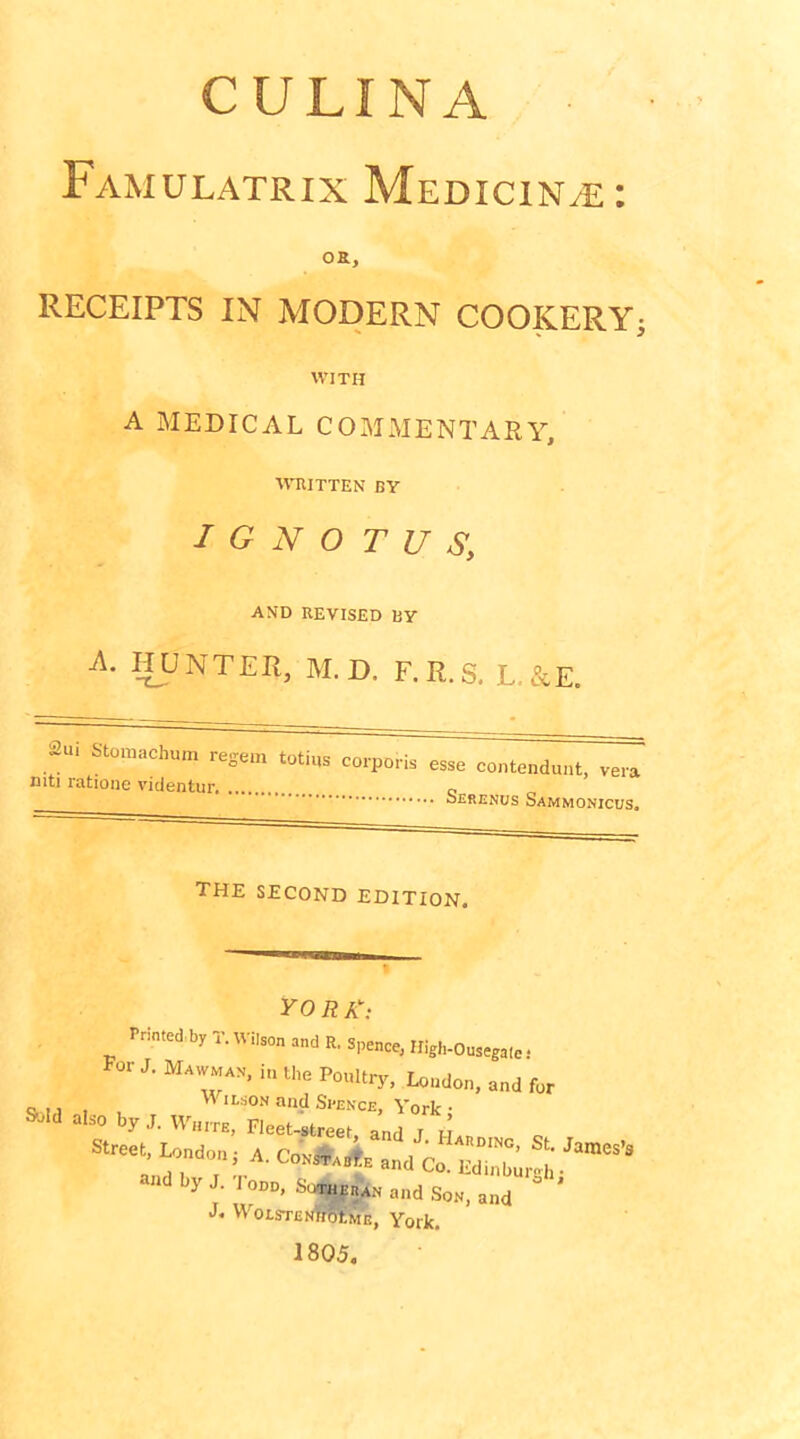 CULINA Famulatrix Medicine: oa. RECEIPTS IN MODERN COOKERYi WITH A MEDICAL COMMENTARY, MTUTTEN BY I G N O T U S, AND REVISED BY A. HUNTER, M.D. F.R.S. L.&E. 2ui Stomachum regem totius corpori niti ratione videntur IS esse coiitendunt, vera Serenus Sammonicus. the second edition. -r w if A ; Printed by T. Wilson and R. s,,eace, Iligh-Ousegaiet For J. Mawman, in the PouUrj., London, and for also by J ’ Street London; A. »d by J. I ODD, SotusEnAN and Son, and ’ J. WoLSTENfflSSME, York. 1805.