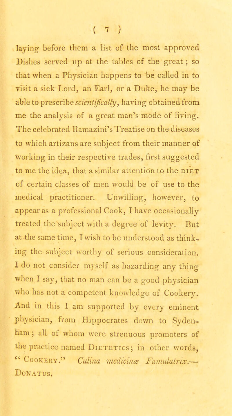 laying before them a list of the most approved Dishes served up at the tables of the great; so that when a Physician happens to be called in to visit a sick Lord, an Earl, or a Duke, he may be able to ^re%cr\hQ sciaitijical^, having obtained from me the analysis of a great man’s mode of living. The celebrated Pamazini’s Treatise on the diseases to which artizans are subject from their manner of working in their respective trades, first suggested to me the idea, that a similar attention to the diet of certain classes of men would be of use to the medical practitioner. Unwilling, however, to appear as a professional Cook, I have occasionally treated the'subject with a degree of levity. But at-the same time, I wish to be understood as think- ing the subject worthy of serious consideration. I do not consider myself as hazarding any thing when I say, that no man can be a good physician who has not a competent knowledge of Cookery. And in this I am supported by every eminent physician, from Hippocrates down to Syden- ham ; all of whom were strenuous promoters of the practice named Dietetics ; in other words, “ Cookery.” Culina rnedicuue FamulalrLv.— Donatus.