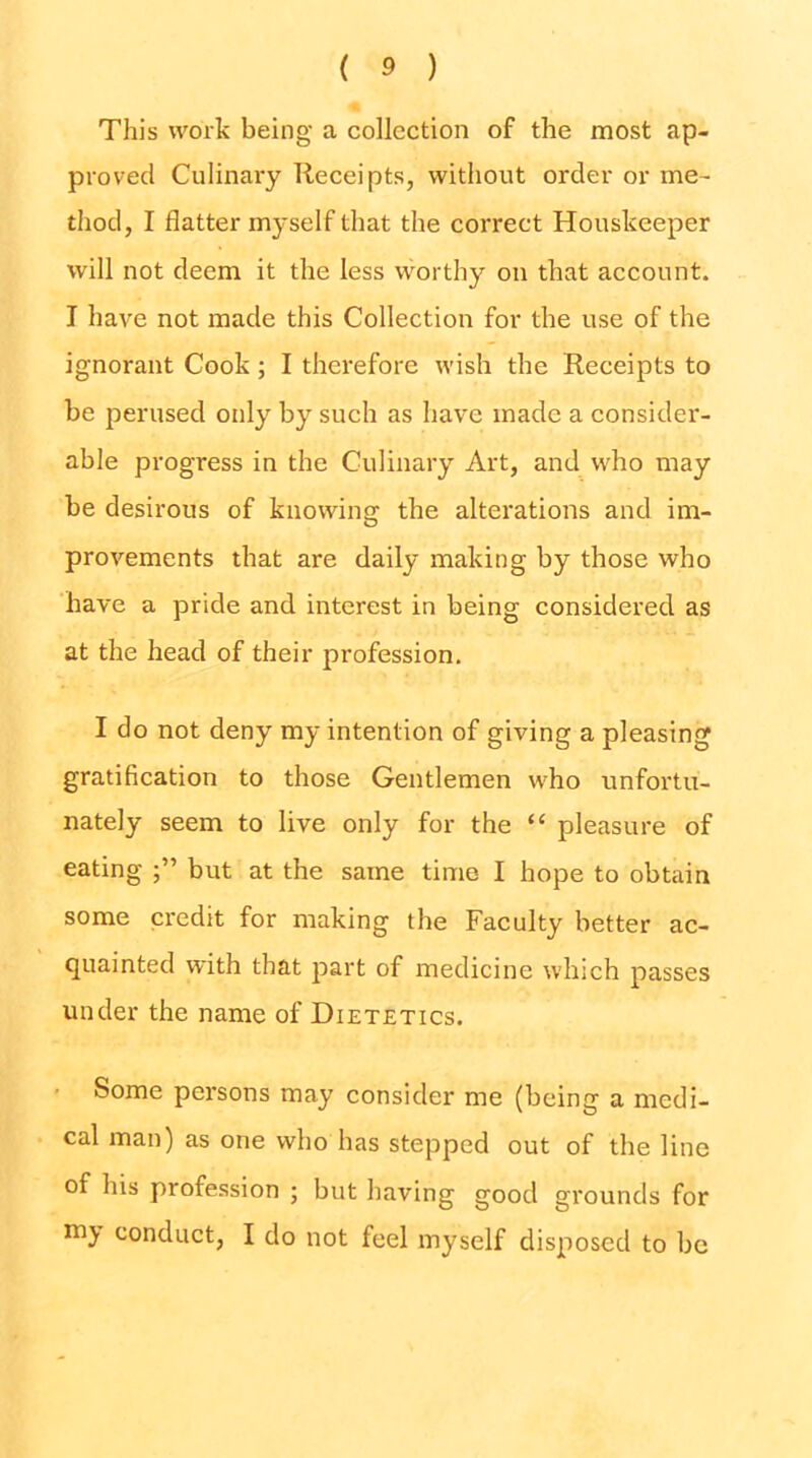 This work being a collection of the most ap- proved Culinary Receipts, witliout order or me- thod, I flatter myself that the correct Houskeeper will not deem it the less worthy on that account. I have not made this Collection for the use of the ignorant Cook; I therefore wish the Receipts to be perused only by such as have made a consider- able progress in the Culinary Art, and who may be desirous of knowing the alterations and im- provements that are daily making by those who have a pride and interest in being considered as at the head of their profession. I do not deny my intention of giving a pleasing gratification to those Gentlemen who unfortu- nately seem to live only for the “ pleasure of eating but at the same time I hope to obtain some credit for making the Faculty better ac- quainted with that part of medicine which passes under the name of Dietetics. ' Some persons may consider me (being a medi- cal man) as one who has stepped out of the line of his profession ; but having good grounds for conduct, I do not feel myself disposed to be