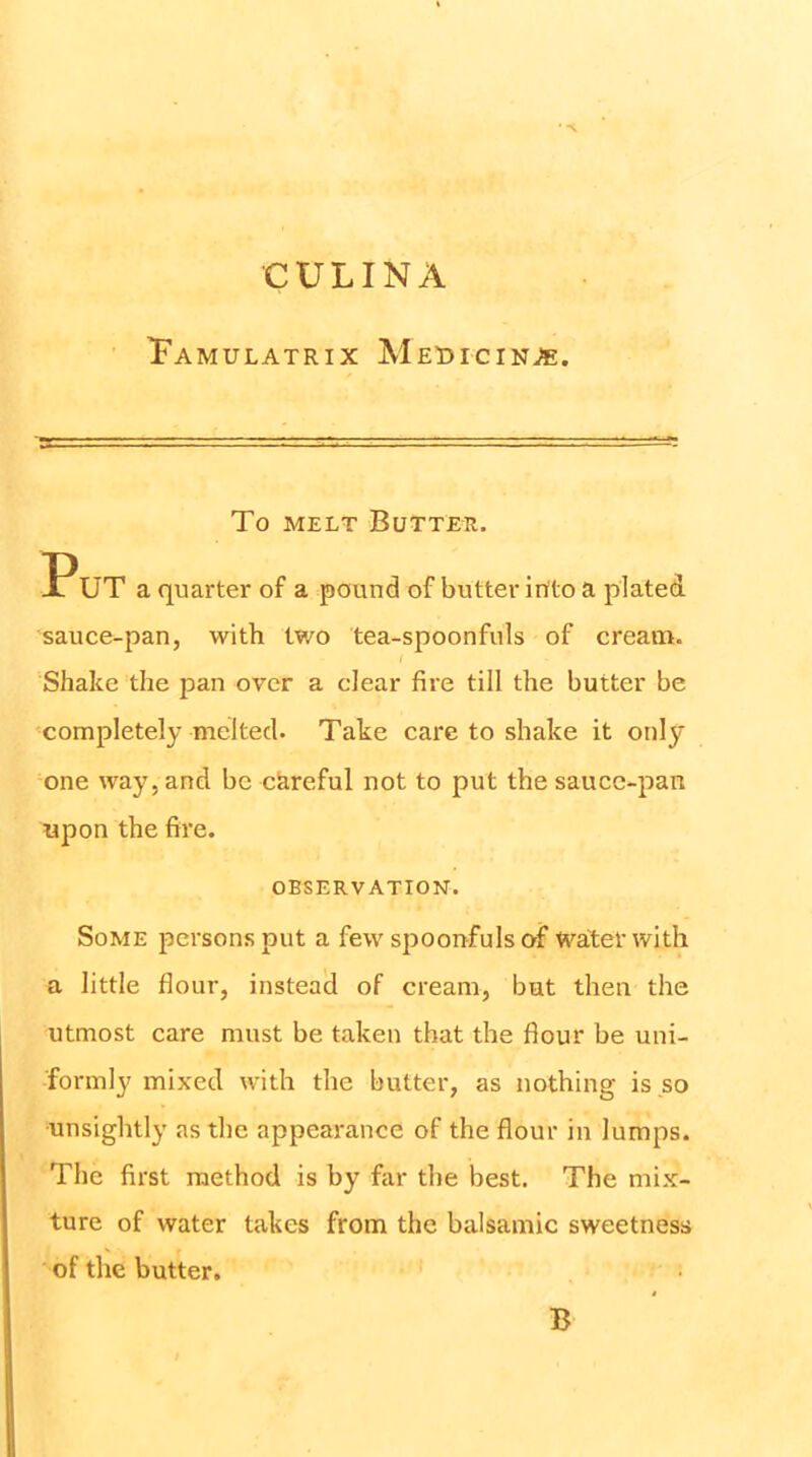 CULINA Tamulatrix MEt>rciN^. To MELT Butter. PUT a quarter of a pound of butter irtto a plated sauce-pan, with two tea-spoonfuls of cream. Shake the pan over a clear fire till the butter be completely melted. Take care to shake it only one way, and be ckreful not to put the saucc-pan upon the fire. OBSERVATION. Some persons put a few spoonfuls o-f water with a little flour, instead of cream, but then the utmost care must be taken that the flour be uni- formly mixed with the butter, as nothing is so unsightly as the appearance of the flour in lumps. The first method is by far the best. The mix- ture of water takes from the balsamic sweetness of the butter. B