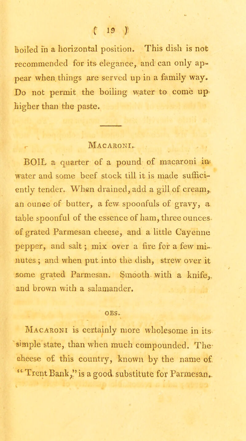 boiled in a horizontal position. This dish is not recommended for its elegance, and can only ap- pear when things are served up in a family way. Do not permit the boiling v^ater to come up higher than the paste. r Macaroni.. BOIL a quarter of a pound of macaroni io^ water and some beef stock till it is made suffici- ently tender. When drained, add a gill of cream,, an ounce of butter, a few spoonfuls of gravy, a table spoonful of the essence of ham, three ounces- of grated Parmesan cheese, and a little Cayenne pepper, and salt; mix over a fire for a few mi- nutes ; and when put into the dish, strew over it some grated Parmesan. Smooth with a knife,, and brown with a salamander. OBS. Macaroni is certainly more wholesome in its 'simple state, than when much compounded. The- cheese of this country, known by the name of “ Trent Bank,!’ is a good substitute for Parmesan,.