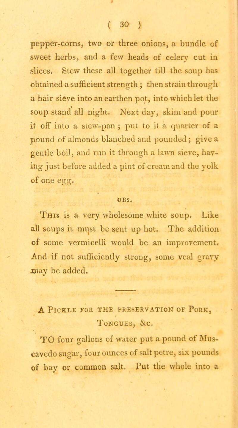 pepper-corns, two or three onions, a bundle of sweet hci'bs, and a few heads of celery cut in slices. Stew these all together till the soup has obtained a sufficient strength ; then strain through a hair sieve into an earthen pot, into which let the soup stand all night. Next day, skim and pour it off into a slew-pan ; put to it a quarter of a pound of almonds blanched and pounded; give a gentle boil, and run it through a la\vn sieve, hav- ing just before added a pint of cream and the yolk of one egg. OBS. This is a very wholesome white soup. Like all soups it mipt be sent up hot. The addition of some vermicelli would be an improvement. And if not sufficiently strong, some veid gravy may be added. A Pickle for the preservation of Pork, / Tongues, ike, TO four gallons of water put a pound of Mus- cavedo sugar, four ounces of salt petre, six pounds of bay or common salt. Put the whole into a