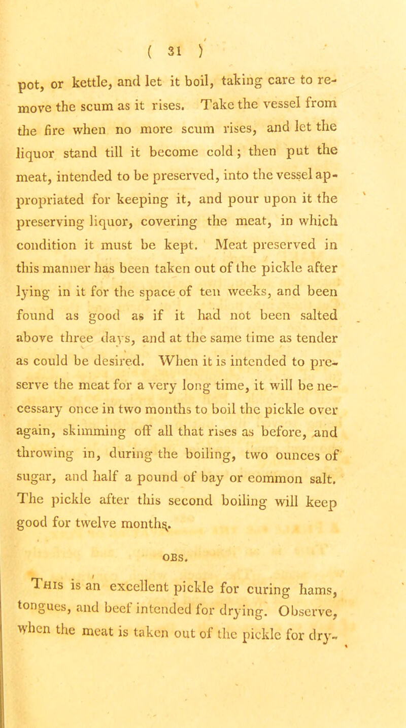 pot, or kettle, and let it boil, taking care to re- move the scum as it rises. Take the vessel from tlie fire when no more scum rises, and let the liquor stand till it become cold; then put the meat, intended to be preserved, into the vessel ap- propriated for keeping it, and pour upon it the preserving liquor, covering the meat, in which condition it must be kept. Meat preserved in this manner has been taken out of the pickle after l}dng in it for the space of ten weeks, and been found as good as if it had not been salted above three days, and at the same time as tender as could be desired. AVlien it is intended to pre- serve the meat for a very long time, it will be ne- cessary once in two months to boil the pickle over again, skimming off all that rises as before, and throwing in, during the boiling, two ounces of sugar, and half a pound of bay or common salt. The pickle after this second boiling will keep good for twelve mouthy. OBS. This is an excellent pickle for curing hams, tongues, and beef intended for drying. Observe, when the meat is taken out of the pickle for dry-