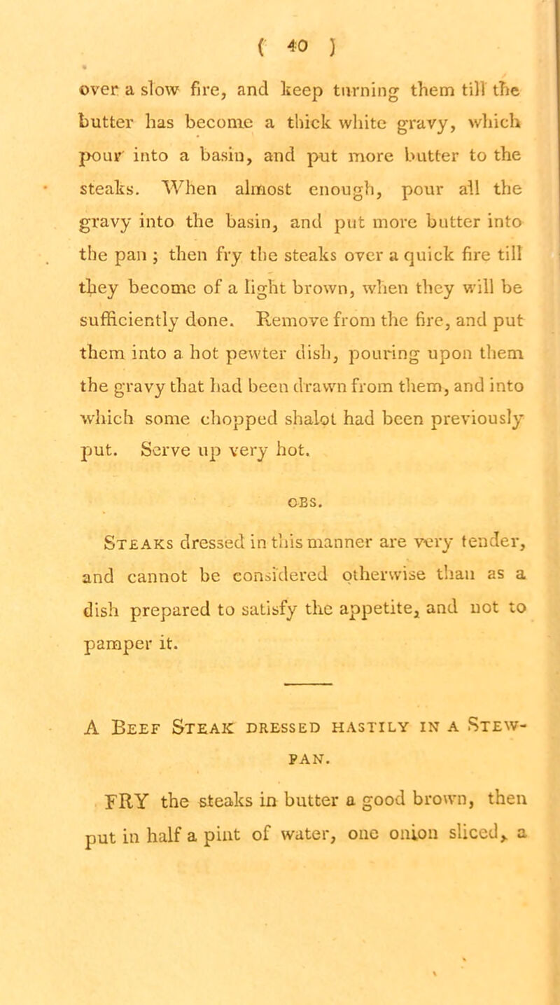 over a slow fire, and keep turning them till the butter has become a thick white gravy, which jK)ur into a basin, and put more butter to the steaks. When almost enough, pour all the gravy into the basin, and put more butter into the pan ; then fry the steaks over a quick fire till they become of a light brown, when they will be sufficiently done. Remove from the fire, and put them into a hot pewter dish, pouring upon them the gravy that had been drawn from them, and into which some chopped shalot had been previously put. Serve up very hot. OBS, Steaks dressed in this manner are very tender, and cannot be considered otherwise than as a dish prepared to satisfy the appetite, and not to pamper it. A Beef Steak dressed hastily in a Stew- pan. FRY the steaks in butter a good brown, then put in half a pint of water, one onion sliced, a