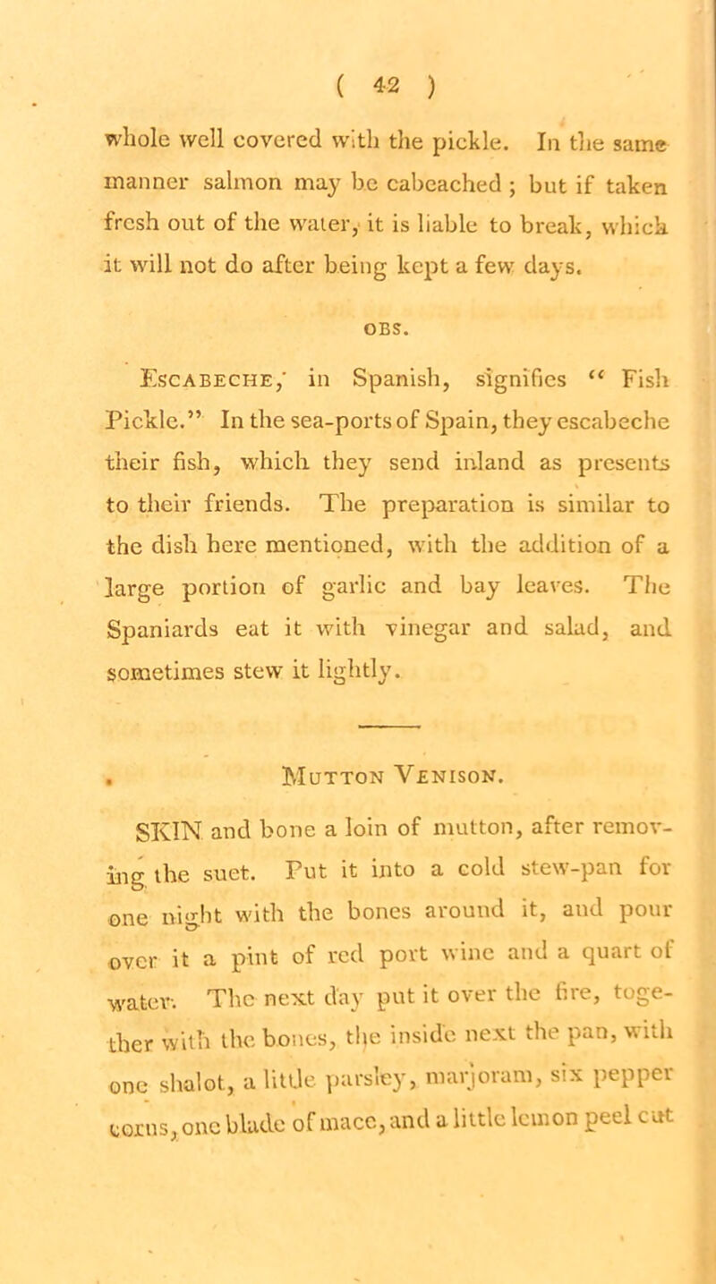 whole well covered with the pickle. In the same manner salmon may be cabcached ; but if taken fresh out of the water, it is liable to break, which it will not do after being kept a few days. OBS. Escabeche,' in Spanish, signifies “ Fish Picldc.” In the sea-ports of Spain, they escabeche their fish, which they send inland as presents to their friends. The preparation is similar to the dish here mentioned, with the addition of a large portion of garlic and bay leaves. The Spaniards eat it with vinegar and salad, and sometimes stew it lightly. . Mutton Venison. SKIN and bone a loin of mutton, after remov- ing the suet. Put it into a cold stew-pan for one night with the bones around it, and pour over it a pint of red port wine and a quart of water. The next day put it over the fire, toge- ther with the bones, tlie inside next the pan, with one shalot, a little ])arsley, marioram, six pepper corns, one blade of mace, and a little lemon peel cut