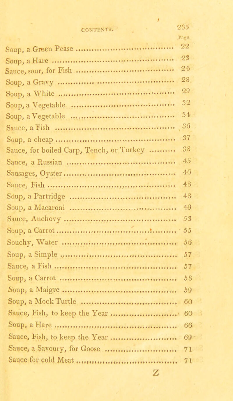 / 265 rage Soup, a Green Pease Soup, a Hare Sauce, sour, for Fish Soup, a Gravy Soup, a White 29 Soup, a Vegetable ^2 Soup, a Vegetable 34- Sauce, a Fish ,30 Soup, a cheap 37 Sauce, for boiled Carp, Tench, or Turkey 38 Sauce, a Russian 45 Sausages, Oj'ster 46 Sauce, Fish 43 Soup, a Partridge 43 Soup, a Macaroni - 49 Sauce, Anchovy 5.1 Soup, a Carrot t 55 Souchy, Water .' 56 Soup, a Simple 57 Sauce, a Fish 57 Soup, a Carrot 58 Soup, a Maigre 59 Soup, a Mock Turtle 60 Sauce, Fish, to keep the Year - 60 Soup, a Hare 66 Sauce, Fish, to keep the Year 69 • Sauce, a Savoury, for Goose 71 Sauce for cold Meat 71 Z