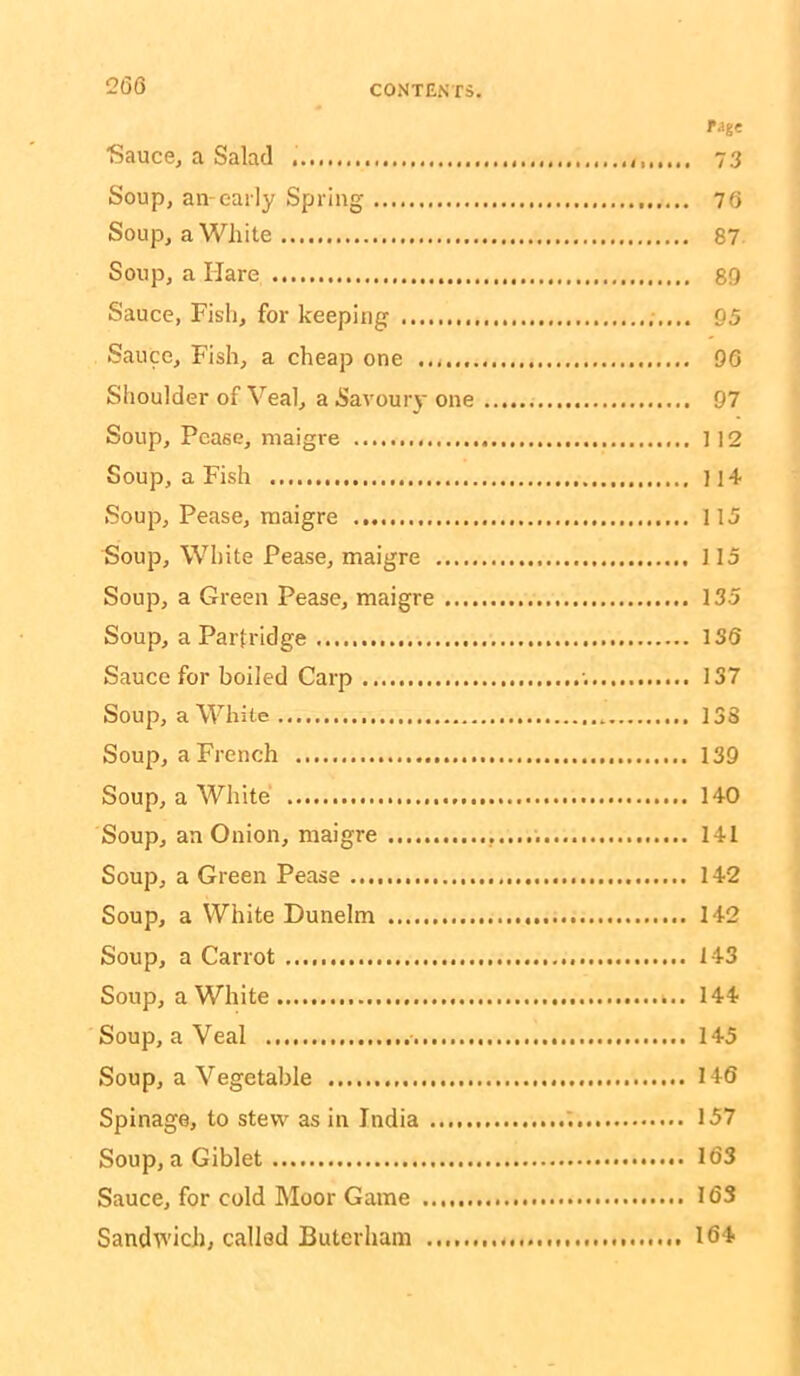 26S rage Sauce, a Salad 73 Soup, an-early Spring 76 Soup, a White 87 Soup, a Hare 89 Sauce, Fish, for keeping 05 Sauce, Fish, a cheap one 96 Shoulder of Veal, a Savoury one 97 Soup, Pease, niaigre ] 12 Soup, a Fish 11 + Soup, Pease, maigre 115 Soup, White Pease, maigre 115 Soup, a Green Pease, maigre 135 Soup, a Partridge 136 Sauce for boiled Carp ■. 137 Soup, a White 138 Soup, a French 139 Soup, a White 140 Soup, an Onion, maigre 141 Soup, a Green Pease 142 Soup, a White Dunelm 142 Soup, a Carrot 143 Soup, a White 144 Soup, a Veal 145 Soup, a Vegetable 146 Spinage, to stew as in India 1 157 Soup, a Giblet 163 Sauce, for cold Moor Game 163 Sandv^'ich, called Buterham 164