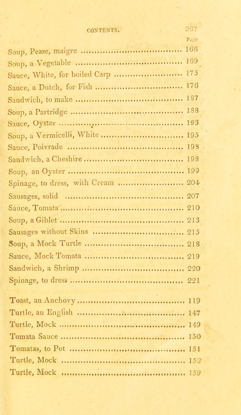 2G7 Page Soup, Pease, maigre 1G6 Soup, a Vegetable 169 Sauce, White, for boiled Carp 175 Sauce, a Dutch, for Fish 176 Sandwich, to make 187 Soup, a Partridge 183 Sauce, Oyster ^ 193 Soup, a Vermicelli, White 195 Sauce, Poivrade 193 Sandwich, a Cheshire 193 Soup, an Oyster 199 Spillage, to dress, with Cream 204 Sausages, solid 207 Sauce, Tomata' ; 210 Soup, a Giblet 213 Sausages without Skins 215 Soup, a Mock Turtle 218 Sauce, Mock Tomata 219 Sandwich, a Shrimp 220 Spillage, to dress 221 Toast, an Anchovy 119 Turtle, an English 147 Turtle, Mock 149 Tomata Sauce 150 Toraatas, to Pot 151 Turtle, Mock 152 Turtle, Mock ,,,,, 159
