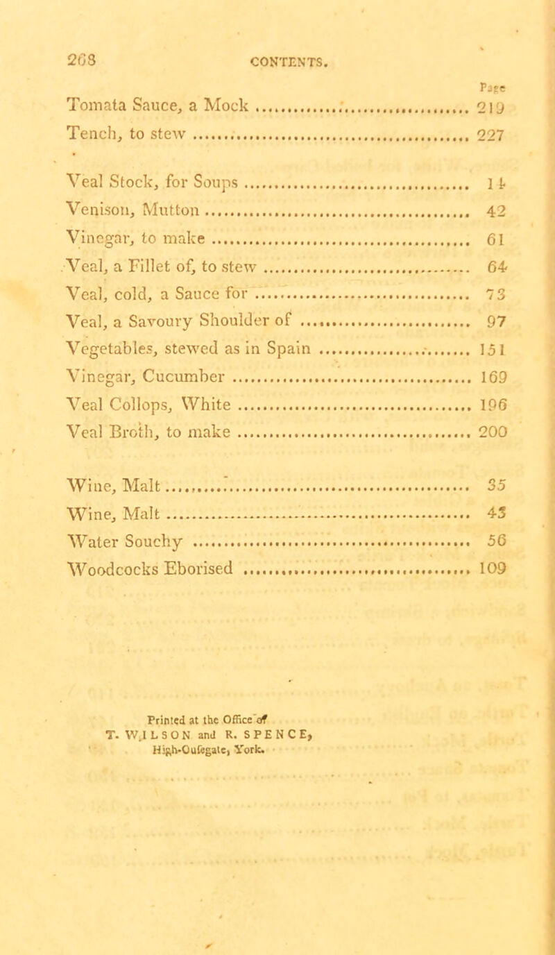 Pape Toniata Sauce, a Mock ; 219 Tench, to steiv 227 Veal Stock, for Soups It Venison, Mutton 42 Vinegar, to make 61 Veal, a Fillet of, to stew 64 Veal, cold, a Sauce for 73 Veal, a Savoury Shoulder of 97 Vegetables, stewed as in Spain 151 Vinegar, Cucumber 169 Veal Collops, White 196 Veal Broth, to make 200 Wine, Malt 35 Wine, Malt 43 Water Souchy 56 Woodcocks Eborised 109 Printed at the Office af T. W.I L S O N and R. S P E N C E, HiRh-OufegaiC) Vork.