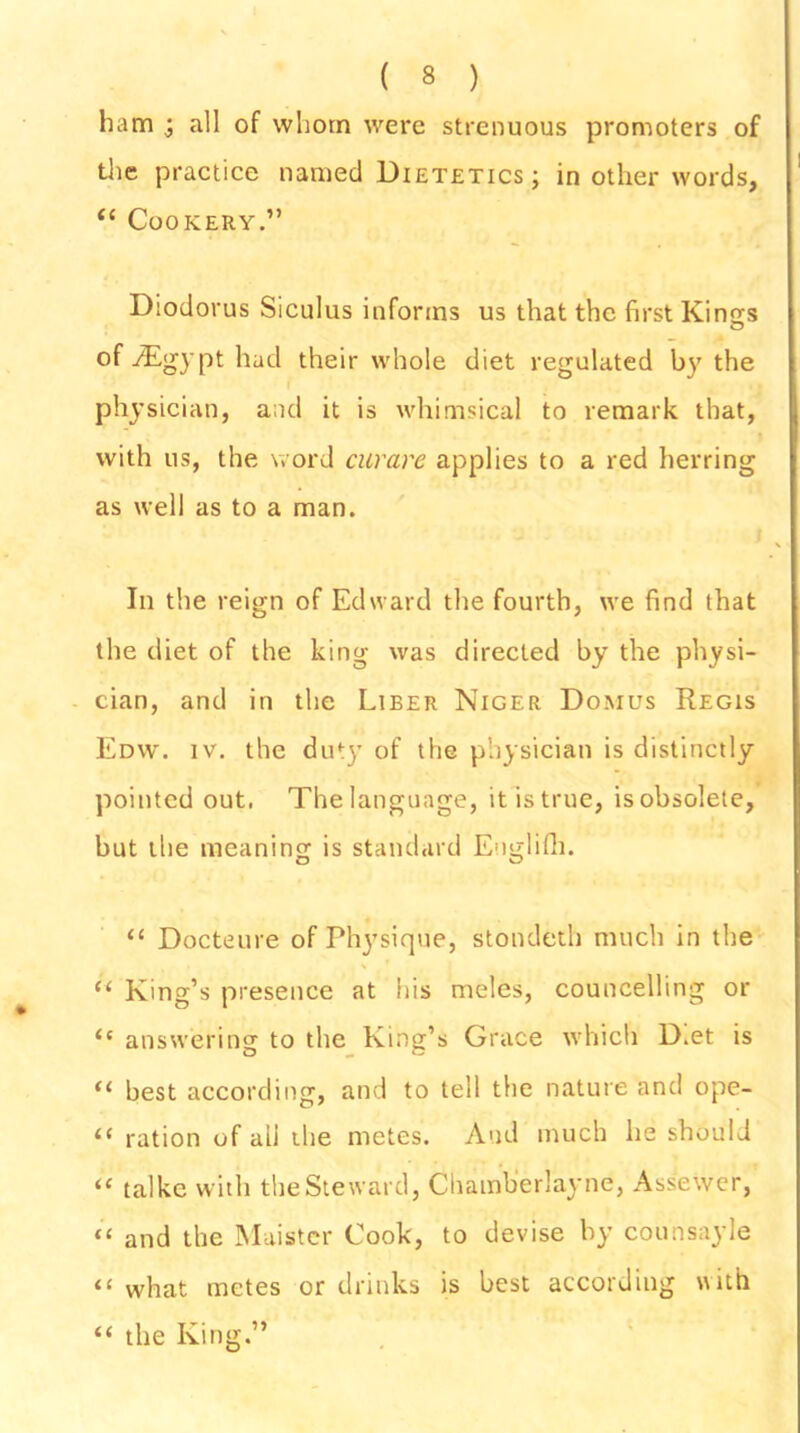 ham ; all of whom were strenuous promoters of the practice named Dietetics; in other words, “ Cookery.” Diodorus Siculus informs us that the first Kings of -/Egypt had their whole diet regulated by the physician, and it is whimsical to remark that, with us, the word curare applies to a red herring as well as to a man. In the reign of Edward the fourth, we find that the diet of the king was directed by the physi- cian, and in the Liber Niger Domus Regis Edw. iv. the duty of the physician is distinctly pointed out. The language, it is true, is obsolete, but the meaning is standard Englifh. “ Docteure of Physique, stondeth much in the “ King’s presence at his moles, councelling or “ answering to the King’s Grace which D.et is <l best according, and to tell the nature and ope- <c ration of all the metes. And much he should “ talke with the Steward, Chamb'erlayne, Assewer, “ and the Maister Cook, to devise by counsayle “ what metes or drinks is best according with