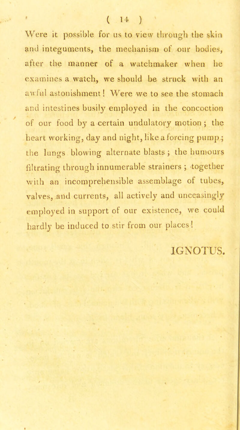 Were it possible for us to view through the skin and integuments, the mechanism of our bodies, after the manner of a watchmaker when he examines a watch, we should be struck with an awful astonishment! Were we to see the stomach and intestines busily employed in the concoction of our food by a certain undulatory motion ; the heart working, day and night, like a forcing pump ; the lungs blowing alternate blasts ; the humours filtrating through innumerable strainers ; together with an incomprehensible assemblage of tubes, valves, and currents, all actively and unceasingly employed in support of our existence, we could hardly be induced to stir from our places! 1GNOTUS.