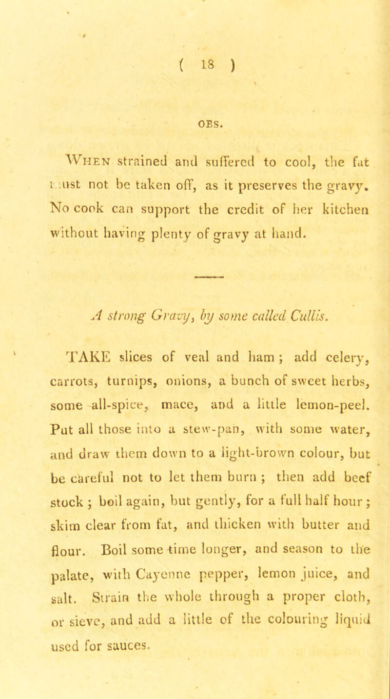 OES. When strained and suffered to cool, the fat i ust not be taken off, as it preserves the gravy. No cook can support the credit of her kitchen without having plenty of gravy at hand. A strong Gravy, by some called Cullis. TAKE slices of veal and ham ; add celery, carrots, turnips, onions, a bunch of sweet herbs, some all-spice, mace, and a little lemon-peel. Put all those into a stew-pan, with some water, and draw them down to a light-brown colour, but be careful not to let them burn ; then add beef stock ; boil again, but gently, for a full half hour ; skim clear from fat, and thicken with butter and flour. Boil some -time longer, and season to the palate, with Cayenne pepper, lemon juice, and salt. Strain the whole through a proper cloth, or sieve, and add a little of the colouring liquid used for sauces.