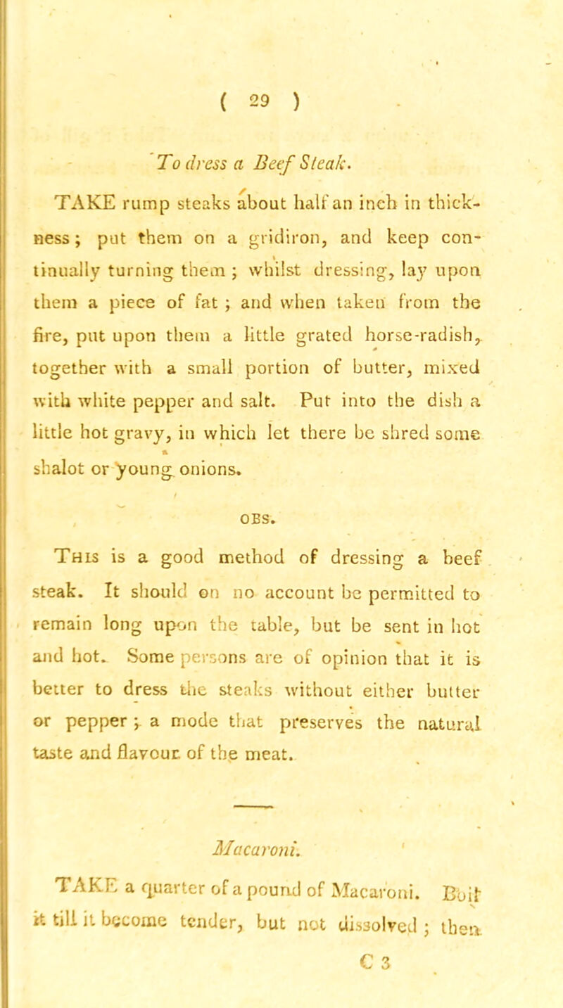 To dress a Beef Steak. TAKE rump steaks about half an inch in thick- ness ; put them on a gridiron, and keep con- % tinually turning them ; whilst dressing, lay upon them a piece of fat ; and when taken from the fire, put upon them a little grated horse-radish, together with a small portion of butter, mixed with white pepper and salt. Put into the dish a little hot gravy, in which let there be shred some a shalot or young, onions. / OBS. This is a good method of dressing a beef steak. It should on no account be permitted to remain long upon the table, but be sent in hot and hot. Some persons are of opinion that it is better to dress the steaks without either butter or pepper ; a mode that preserves the natural taste and flavour: of the meat. Macaroni. TAKE a quarter of a pound of Macaroni. Boil it till it become tender, but not dissolved; then