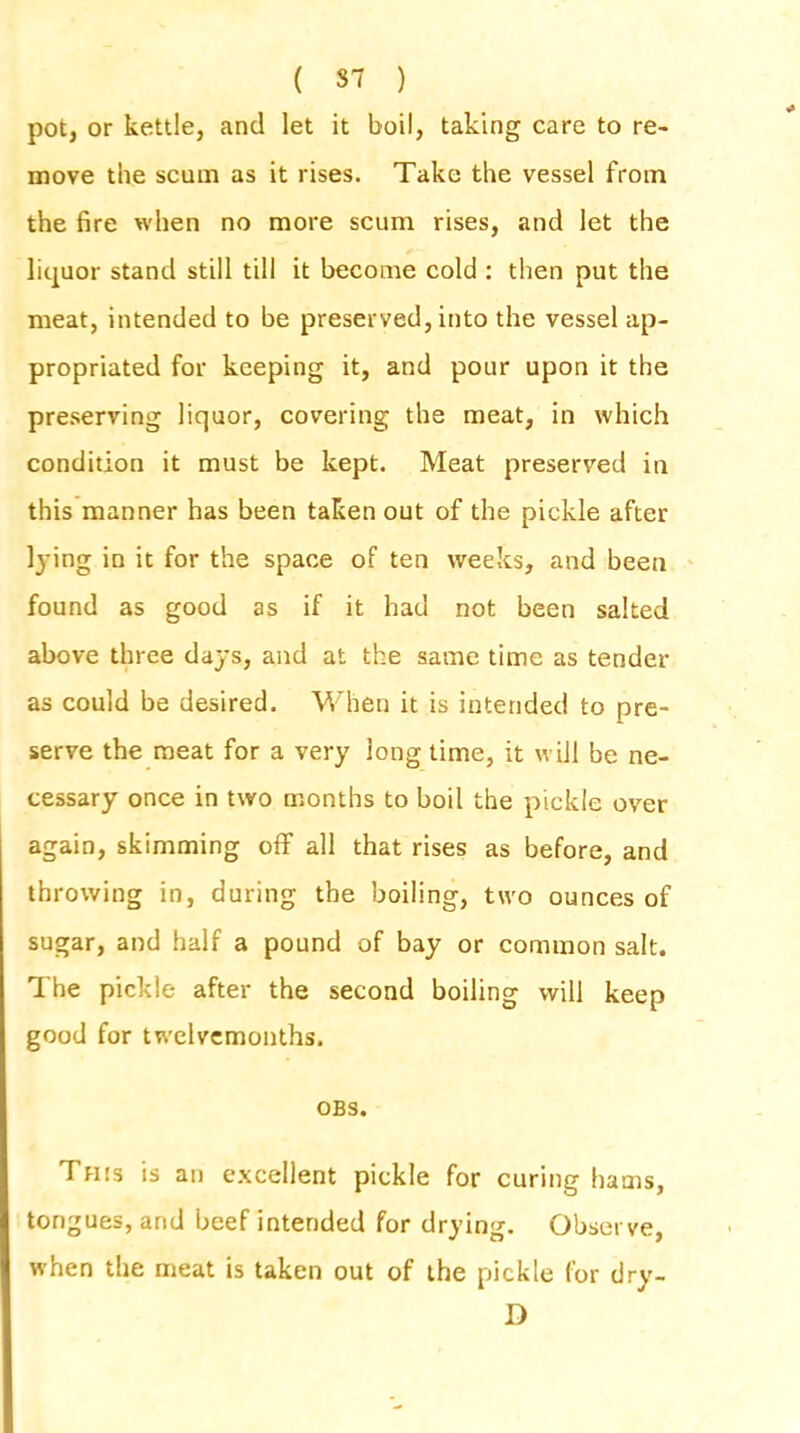 pot, or kettle, and let it boil, taking care to re- move the scum as it rises. Take the vessel from the fire when no more scum rises, and let the liquor stand still till it become cold : then put the meat, intended to be preserved, into the vessel ap- propriated for keeping it, and pour upon it the preserving liquor, covering the meat, in which condition it must be kept. Meat preserved in this manner has been taken out of the pickle after lying in it for the space of ten weeks, and been found as good as if it had not been salted above three days, and at the same time as tender as could be desired. When it is intended to pre- serve the meat for a very long time, it will be ne- cessary once in two months to boil the pickle over again, skimming off all that rises as before, and throwing in, during the boiling, two ounces of sugar, and half a pound of bay or common salt. The pickle after the second boiling will keep good for twelvemonths. OBS. This is an excellent pickle for curing hams, tongues, and beef intended for drying. Observe, when the meat is taken out of the pickle for dry- D