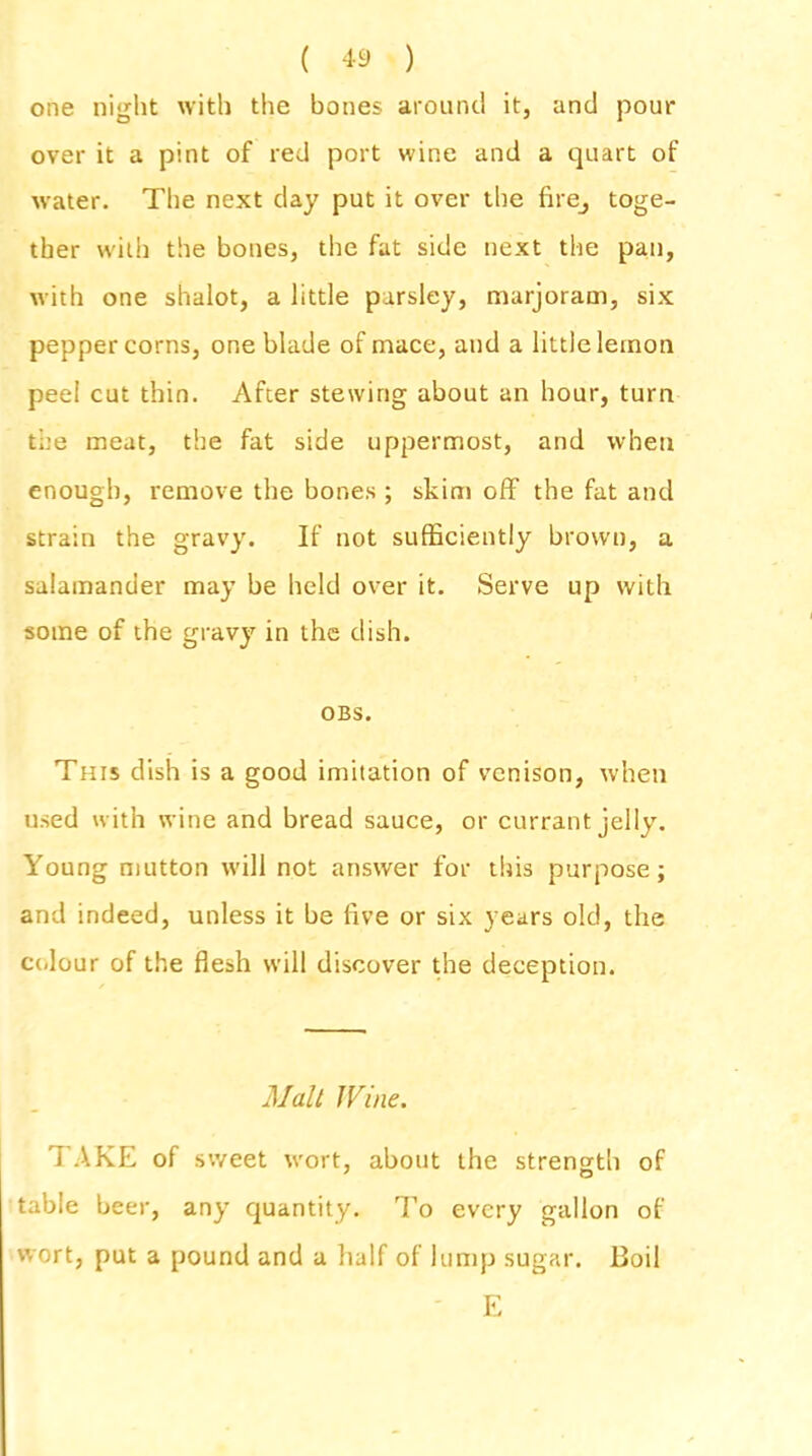 one night with the bones around it, and pour over it a pint of red port wine and a quart of water. The next day put it over the firej toge- ther with the bones, the fat side next the pan, with one shalot, a little parsley, marjoram, six peppercorns, one blade of mace, and a little lemon peel cut thin. After stewing about an hour, turn the meat, the fat side uppermost, and when enough, remove the bones ; skim off the fat and strain the gravy. If not sufficiently brown, a salamander may be held over it. Serve up with some of the gravy in the dish. OBS. This dish is a good imitation of venison, when used with wine and bread sauce, or currant jelly. Young mutton will not answer for this purpose; and indeed, unless it be five or six years old, the colour of the flesh will discover the deception. Mall I Vine. TAKE of sweet wort, about the strength of table beer, any quantity. To every gallon of wort, put a pound and a half of lump sugar. Boil E