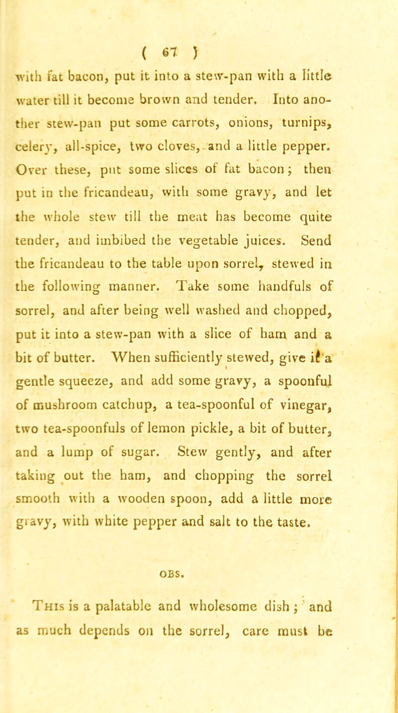 ( 61 ) with fat bacon, put it into a stew-pan with a little water till it become brown and tender. Into ano- ther stew-pan put some carrots, onions, turnips, celery, all-spice, two cloves, and a little pepper. Over these, put some slices of fat bacon ; then put in the fricandeau, with some gravy, and let the whole stew till the meat has become quite tender, and imbibed the vegetable juices. Send the fricandeau to the table upon sorrel, stewed in the following manner. Take some handfuls of sorrel, and after being well washed and chopped, put it into a stew-pan with a slice of ham and a bit of butter. When sufficiently stewed, give it a gentle squeeze, and add some gravy, a spoonful of mushroom catchup, a tea-spoonful of vinegar, two tea-spoonfuls of lemon pickle, a bit of butter, and a lump of sugar. Stew gently, and after taking out the ham, and chopping the sorrel smooth with a wooden spoon, add a little more gravy, with white pepper and salt to the taste. OBS. This is a palatable and wholesome dish; and as much depends on the sorrel, care must be