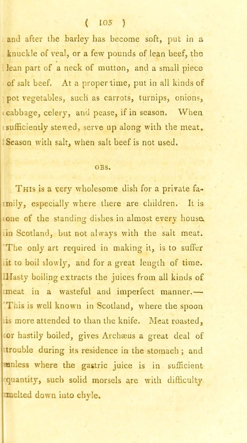 anil after the barley has become soft, put in a knuckle of veal, or a few pounds of lean beef, tho lean part of a neck of mutton, and a small piece of salt beef. At a proper time, put in all kinds of pot vegetables, such' as carrots, turnips, onions, cabbage, celery, and pease, if in season. When sufficiently stewed, serve up along with the meat. Season with salt, when salt beef is not used. OBS. This is a very wholesome dish for a private fa- mily, especially where there are children. It is one of the standing dishes in almost every house, in Scotland, but not always with the salt meat. The only art required in making it, is to suffer it to boil slowly, and for a great length of time. Hasty boiling extracts the juices from all kinds of meat in a wasteful and imperfect manner.— This is well known in Scotland, where the spoon is more attended to than the knife. Meat roasted, or hastily boiled, gives Archaeus a great deal of trouble during its residence in the stomach ; and unless where the gastric juice is in sufficient quantity, such solid morsels a,re with difficulty melted down into chyle.
